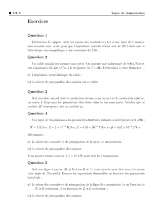 7-216                                                                    Ligne de transmission

        Exercices


        Question 1
            D´terminez le rapport entre les rayons des conducteurs b/a d’une ligne de transmis-
              e
        sion coaxiale sans perte pour que l’imp´dance caract´ristique soit de 50 Ω alors que le
                                                e             e
        di´lectrique non-magn´tique a une constante de 2.56 .
          e                   e

        Question 2
           Un cˆble coaxial est assum´ sans perte. On mesure une inductance de 800 nH/m et
               a                      e
        une capacitance de 320 pF/m ` la fr´quence de 970 kHz. D´terminez a cette fr´quence :
                                     a     e                    e         `         e

        a) l’imp´dance caract´ristique du cˆble ;
                e            e             a

        b) la vitesse de propagation des signaux sur ce cˆble.
                                                         a


        Question 3
           Soit un cable coaxial dont le conducteur interne a un rayon a et le conducteur externe,
        un rayon b. Exprimez les param`tres distribu´s dans le cas sans perte. V´riﬁez que le
                                          e            e                             e
        produit LC correspond bien au produit µǫ.

        Question 4
           Une ligne de transmission a les param`tres distribu´s suivants a la fr´quence de 2 MHz :
                                                e             e           `      e

         R = 3 Ω/km, L = 2 × 10−3 H/km, C = 0.05 × 10−6 F/km et G = 0.02 × 10−6 S/km .

        D´terminez :
         e

        a) la valeur des param`tres de propagation de la ligne de transmission ;
                              e

        b) la vitesse de propagation des signaux.

        Vous pouvez ensuite essayer a f = 10 kHz pour voir les changements.
                                    `

        Question 5
            Soit une ligne ` pertes (R = 0 et/ou G = 0) mais ajust´e pour ˆtre sans distorsion
                           a                                       e       e
        (voir r`gle de Heaviside). Donnez les expressions demand´es en fonction des param`tres
               e                                                e                        e
        distribu´s :
                 e

        a) la valeur des param`tres de propagation de la ligne de transmission (α en fonction de
                              e
              R et G seulement, β en fonction de L et C seulement) ;

        b) la vitesse de propagation des signaux.
 