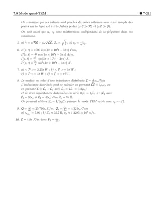 7.9 Mode quasi-TEM                                                                       7-219

     On remarque que les valeurs sont proches de celles obtenues sans tenir compte des
     pertes car la ligne est ` tr`s faibles pertes (ωL ≫ R) et (ωC ≫ G).
                             a e
     On voit aussi que α, vp sont relativement ind´pendant de la fr´quence dans ces
                                                   e               e
     conditions.
            √         √
                            ¯
  5. a) γ = RG + jω LC, Zo = L ; b) vp = √1 .
        ¯                           C           LC

  6. E(z, t) = 1000 cos(3π × 108 t − 3πz) V /m,
     H(z, t) = 25 cos(3π × 108 t − 3πz) A/m,
                 π
     I(z, t) = 2.5 cos(3π × 108 t − 3πz) A,
                π
     P(z, t) = 25 cos2 (3π × 108 t − 3πz) W .
                π

  7. a) < P >= 2.25π W ; b) < P >= 9π W ;
     c) < P >= 4π W ; d) < P >= π W .
                                                           3
  8. Le mod`le est celui d’une inductance distribu´e L = 20 µo H/m
             e                                     e
     (l’inductance distribu´e peut se calculer en prenant LC = 4µoǫo ou
                           e
     en prenant L = L1 + L2 avec L2 = 2L1 = 0.1µo)
     et de deux capacitances distribu´es en s´rie 1/C = 1/C1 + 1/C2 avec
                                      e       e
     C1 = 80ǫo et C2 = 40ǫo d’o` Zo = 9π Ω.
                                u
     On pourrait utiliser Zo = 1/(vp C) puisque le mode TEM existe avec vp = c/2.
            Q                           Qo
  9. Q = ∆z = 25.766ǫo C/m, Qo = ∆z = 4.321ǫo C/m
     a) ǫref f = 5.96 ; b) Zo ≈ 35.7 Ω, vp ≈ 1.2285 × 108 m/s.
                                1
 10. C = 4.8ǫ F/m donc Ff =    4.8
                                   .
 
