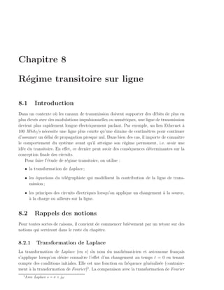 Chapitre 8

R´gime transitoire sur ligne
 e

8.1        Introduction
Dans un contexte o` les canaux de transmission doivent supporter des d´bits de plus en
                     u                                                    e
plus ´lev´s avec des modulations impulsionnelles ou num´riques, une ligne de transmission
     e e                                                   e
devient plus rapidement longue ´lectriquement parlant. Par exemple, un lien Ethernet a
                                 e                                                       `
100 Mbits/s n´cessite une ligne plus courte qu’une dizaine de centim`tres pour continuer
               e                                                      e
d’assumer un d´lai de propagation presque nul. Dans bien des cas, il importe de connaˆ
                 e                                                                    ıtre
le comportement du syst`me avant qu’il atteigne son r´gime permanent, i.e. avoir une
                           e                                e
id´e du transitoire. En eﬀet, ce dernier peut avoir des cons´quences d´terminantes sur la
  e                                                           e         e
conception ﬁnale des circuits.
    Pour faire l’´tude de r´gime transitoire, on utilise :
                 e         e
   • la transformation de Laplace ;

   • les ´quations du t´l´graphiste qui mod´lisent la contribution de la ligne de trans-
         e             ee                  e
     mission ;

   • les principes des circuits ´lectriques lorsqu’on applique un changement a la source,
                                e                                            `
     a
     ` la charge ou ailleurs sur la ligne.


8.2        Rappels des notions
Pour toutes sortes de raisons, il convient de commencer bri`vement par un retour sur des
                                                           e
notions qui serviront dans le reste du chapitre.


8.2.1       Transformation de Laplace
La transformation de Laplace (en s) du nom du math´maticien et astronome fran¸ais
                                                         e                             c
s’applique lorsqu’on d´sire connaˆ l’eﬀet d’un changement au temps t = 0 en tenant
                      e           ıtre
compte des conditions initiales. Elle est une fonction en fr´quence g´n´ralis´e (contraire-
                                                            e        e e     e
                                      1
ment ` la transformation de Fourier) . La comparaison avec la transformation de Fourier
      a
  1
      Avec Laplace s = σ + jω
 