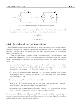 8.2 Rappels des notions                                                                       8-223

                         Rth     i                                          i


         vth = vco                   v      ith = icc                Rth        v




                Figure 8.1 – Circuit ´quivalent de Th´venin ou de Norton.
                                     e               e


     avec une r´sistance Norton de mˆme valeur ; les deux circuits montr´s a la ﬁgure 8.1
               e                      e                                   e `
     ´tant tout ` fait ´quivalents. La relation v − i du circuit se r´sume a :
     e          a      e                                             e     `
                                                  v
                                         i = −       + icc
                                                 Rth
                                         v = −Rth i + vco


8.2.3    ´
         Equivalent circuit des interrupteurs
Il arrive fr´quemment que l’on doive analyser le transitoire d’un circuit provoqu´ par une
            e                                                                    e
modiﬁcation subite qui s’assimile ` l’ouverture ou la fermeture d’un interrupteur. Des
                                    a
exemples : un court-circuit sur la ligne ou le contraire, une ligne coup´e, un changement
                                                                        e
rapide d’une charge, etc.
    La question est comment faire intervenir le changement d’´tat d’un interrupteur dans
                                                                e
un circuit avec des ´l´ments usuels. Un examen des transformations op´r´es aide grande-
                    ee                                                    ee
ment. On suppose pour commencer que le syst`me avait atteint son r´gime stationnaire
                                                 e                       e
avant t = 0.
     `
   • A la fermeture d’un interrupteur au temps t = 0, la tension connue – ou du moins
     calculable – vi qui ´tait ` ses bornes ` t = 0− tombe ` z´ro pour t > 0 ; on ne peut
                         e     a            a               a e
     rien dire du courant pour t > 0 alors qu’il ´tait nul pour t < 0.
                                                  e
     `
   • A l’ouverture d’un interrupteur au temps t = 0, le courant connu ii qui traversait
     l’interrupteur ` t = 0− devient nul pour t > 0 ; la tension qui ´tait nulle, devient
                    a                                                e
     quelconque pour t > 0.

   Ainsi, on remplace, tel que montr´ sur la ﬁgure 8.2 :
                                    e

   • la fermeture de l’interrupteur par une source tension vi u(t) qui s’oppose – et annule
     compl`tement – la tension vi initialement aux bornes ;
           e

   • l’ouverture d’un interrupteur par une source courant ii u(t) qui pousse un courant
     dans la direction contraire au courant ii le traversant initialement.

Le tout est de r´ﬂ´chir quant ` la cause et ` l’eﬀet pour bien mod´liser avec des inter-
                 e e           a             a                     e
rupteurs, puis remplacer convenablement l’interrupteur par sa source ´quivalente au bon
                                                                     e
endroit, au bons sens et avec la bonne intensit´.
                                               e
 