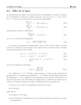 8.3 Eﬀet de la ligne                                                                        8-225

8.3     Eﬀet de la ligne
La transformation de Laplace des deux ´quations du t´l´graphiste est simple et permet-
                                           e             ee
tra ´ventuellement de d´duire le r´gime transitoire. Si on pose V (z, s) = £{v(z, t)} et
    e                     e          e
I(z, s) = £{i(z, t)}, alors d´coulent les ´quations du t´l´graphiste :
                             e            e             ee
                              ∂V (z, s)
                                        = − (R + sL) I(z, s)                        (8.3)
                                ∂z
                              ∂I(z, s)
                                        = − (G + sC) V (z, s)                       (8.4)
                                 ∂z
puis l’´quation d’onde de transmission :
       e
                                   ∂ 2 V (z, s)
                                                = γ 2 (s) V (z, s)                  (8.5)
                                       ∂z 2
avec γ(s), la constante de propagation :

                               γ(s) =       (R + sL)(G + sC) .                      (8.6)

    La solution des ´quations du t´l´graphistes (8.3) et (8.4) est bien connue. On peut
                     e              ee
se ﬁer sur la solution de l’onde plane ou des signaux dans une ligne a pertes en r´gime
                                                                      `           e
sinuso¨
      ıdal permanent (7.44) et (7.46) :
                                            ↓                   ↓
                      V (z, s) = V + (s)e−γ(s)z + V − (s)e+γ(s)z                    (8.7)
                                     +     −γ(s)z      −      +γ(s)z
                      I(z, s) = I (s)e         + I (s)e                             (8.8)
                                  1
                              =        ( V + (s)e−γ(s)z − V − (s)e+γ(s)z )          (8.9)
                                Zo (s)                  ↑
                                      ↑

avec Zo (s), l’imp´dance intrins`que :
                  e             e

                                                    R + sL
                                     Zo (s) =              .                       (8.10)
                                                    G + sC
    Les coeﬃcients V + et I + r´f`rent, comme toujours, ` l’onde positive (direction de
                                ee                        a
                                                 −  −
propagation en z+) tandis que les coeﬃcients V et I r´f`rent ` l’onde n´gative (direction
                                                       ee     a        e
de propagation z−). Ces coeﬃcients sont ind´pendants de la position d’observation z le
                                               e
long de la ligne mais sont d´termin´s par l’application de conditions aux limites qui se
                            e       e
retrouvent ` chaque extr´mit´ de la ligne. Ils d´pendront donc en premier lieu :
           a            e e                      e

   • du type, de la valeur et de l’imp´dance interne de la source ;
                                      e

   • de la charge ;

mais aussi de :

   • la longueur ℓ de la ligne ;

   • de la constante de propagation γ(s) sur la ligne (qui fournit att´nuation et vitesse
                                                                      e
     de propagation) ;
 