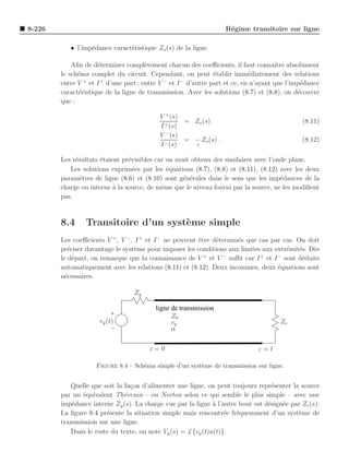 8-226                                                             R´gime transitoire sur ligne
                                                                   e

           • l’imp´dance caract´ristique Zo (s) de la ligne.
                  e            e

            Aﬁn de d´terminer compl`tement chacun des coeﬃcients, il faut connaˆ absolument
                     e                e                                             ıtre
        le sch´ma complet du circuit. Cependant, on peut ´tablir imm´diatement des relations
              e                                              e            e
                +     +                     −     −
        entre V et I d’une part ; entre V et I d’autre part et ce, en n’ayant que l’imp´dancee
        caract´ristique de la ligne de transmission. Avec les solutions (8.7) et (8.8), on d´couvre
              e                                                                             e
        que :

                                           V + (s)
                                                   = Zo (s)                                  (8.11)
                                           I + (s)
                                           V − (s)
                                                   = − Zo (s) .                              (8.12)
                                           I − (s)   ↑


        Les r´sultats ´taient pr´visibles car on avait obtenu des similaires avec l’onde plane.
             e        e         e
           Les solutions exprim´es par les ´quations (8.7), (8.8) et (8.11), (8.12) avec les deux
                                  e           e
        param`tres de ligne (8.6) et (8.10) sont g´n´rales dans le sens que les imp´dances de la
               e                                    e e                               e
        charge ou interne ` la source, de mˆme que le niveau fourni par la source, ne les modiﬁent
                           a                e
        pas.


        8.4     Transitoire d’un syst`me simple
                                     e
        Les coeﬃcients V + , V − , I + et I − ne peuvent ˆtre d´termin´s que cas par cas. On doit
                                                         e     e      e
        pr´ciser davantage le syst`me pour imposer les conditions aux limites aux extr´mit´s. D`s
           e                       e                                                  e e      e
        le d´part, on remarque que la connaissance de V + et V − suﬃt car I + et I − sont d´duits
             e                                                                             e
        automatiquement avec les relations (8.11) et (8.12). Deux inconnues, deux ´quations sont
                                                                                   e
        n´cessaires.
          e

                                  Zg

                                         ligne de transmission
                                               Z0
                     vg (t)                    vp                                     Zc
                                               α

                                       z=0                                    z=ℓ

                    Figure 8.4 – Sch´ma simple d’un syst`me de transmission sur ligne.
                                    e                   e


           Quelle que soit la fa¸on d’alimenter une ligne, on peut toujours repr´senter la source
                                c                                                 e
        par un ´quivalent Th´venin – ou Norton selon ce qui semble le plus simple – avec une
               e              e
        imp´dance interne Zg (s). La charge vue par la ligne ` l’autre bout est d´sign´e par Zc (s).
            e                                                a                   e    e
        La ﬁgure 8.4 pr´sente la situation simple mais rencontr´e fr´quemment d’un syst`me de
                       e                                          e e                      e
        transmission sur une ligne.
           Dans le reste du texte, on note Vg (s) = £{vg (t)u(t)}.
 