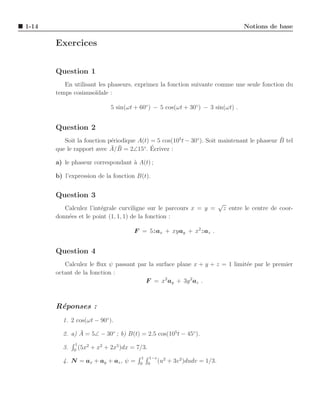 1-14                                                                                        Notions de base

       Exercices


       Question 1
          En utilisant les phaseurs, exprimez la fonction suivante comme une seule fonction du
       temps cosinuso¨ıdale :

                               5 sin(ωt + 60◦ ) − 5 cos(ωt + 30◦ ) − 3 sin(ωt) .


       Question 2
                                                                                             ¯
          Soit la fonction p´riodique A(t) = 5 cos(105 t − 30◦ ). Soit maintenant le phaseur B tel
                            e
                            ¯ ¯            ´
       que le rapport avec A/B = 2∠15◦ . Ecrivez :

       a) le phaseur correspondant ` A(t) ;
                                   a

       b) l’expression de la fonction B(t).


       Question 3
                                                                                 √
          Calculez l’int´grale curviligne sur le parcours x = y =
                        e                                                            z entre le centre de coor-
       donn´es et le point (1, 1, 1) de la fonction :
           e

                                        F = 5zax + xyay + x2 zaz .


       Question 4
          Calculez le ﬂux ψ passant par la surface plane x + y + z = 1 limit´e par le premier
                                                                            e
       octant de la fonction :
                                       F = x2 ay + 3y 2az .



       R´ponses :
        e
         1. 2 cos(ωt − 90◦ ).
               ¯
         2. a) A = 5∠ − 30◦ ; b) B(t) = 2.5 cos(105 t − 45◦ ).
               1
         3.   0
                 (5x2   + x2 + 2x5 )dx = 7/3.
                                           1     1−v
         4. N = ax + ay + az , ψ =        0     0
                                                     (u2   + 3v 2 )dudv = 1/3.
 