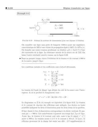8-238                                                           R´gime transitoire sur ligne
                                                                 e

        Exemple 8.4


                                    Rg = 75Ω

                                                     Z0 = 50Ω
                      5u(t)V                         vp = 100%                    Rc → ∞


                                             z=0                         z = 1500m

            Figure 8.10 – Sch´ma du syst`me de transmission pour une r´ponse ` l’´chelon.
                             e          e                             e      a e

           On consid`re une ligne sans perte de longueur 1500 m ayant une imp´dance
                       e                                                           e
           caract´ristique de 50Ω et une vitesse de propagation ´gale a 100% (3×108 m/s).
                  e                                             e     `
           On branche une source tension produisant un ´chelon vg (t) = 5u(t) V a l’une
                                                           e                       `
           des extr´mit´s de la ligne. La r´sistance interne de la source est de 75Ω. On
                     e e                    e
           laisse l’autre extr´mit´ ouverte comme sur la ﬁgure 8.10.
                              e e
         ◮ Dans un premier temps, tracez l’´volution de la tension et du courant a 900 m
                                           e                                     `
           de la source, jusqu’` 16µs.
                               a


           Les conditions initiales et les coeﬃcients sont d’abord d´termin´s.
                                                                    e      e

                                      vinit = iinit = 0
                                              75 − 50
                                        Γg =            = 0.2
                                              75 + 50
                                              ∞ − 50
                                        Γc =            = 1.0
                                              ∞ + 50
                                                1500
                                         T =            = 5µs
                                              3 × 108

           La tension de l’onde de d´part (qui d´bute du cˆt´ de la source avec l’inter-
                                     e          e          oe
           rupteur, l` o` se produit le changement) vaut :
                     a u

                                v o = v + = 5V · 50/(50 + 75) = 2V .

           Le diagramme en Z de cet exemple est reproduit ` la ﬁgure 8.11. La tension
                                                                a
           et le courant de chacune des r´ﬂexions sont indiqu´s. Les droites en traits
                                             e                    e
           pointill´s indiquent les lieux d’observation pour les deux items de la question.
                   e
           Il faut choisir le lieu d’observation correspondant ` la droite verticale Dt pas-
                                                               a
           sant par z = 900 m. Les contributions s’ajoutent aux temps 3µs, 7µs et 13µs.
           Avant 3µs, la tension et le courant sont nuls, mais a 3µs le signal v + (i+ )
                                                                   `
                   a                             a                   `           `
           arrive ` 900 m. La tension monte ` 2 V et le courant a 40 mA. A 7µsec, la
           r´ﬂexion provenant de la charge fait sentir son eﬀet : 2 V suppl´mentaire et
            e                                                                  e
 