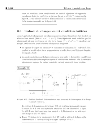 8-244                                                               R´gime transitoire sur ligne
                                                                     e

              fa¸on de proc´der ` deux sources donne un r´sultat ´quivalent en supposant
                c           e    a                            e       e
              que chaque droite du trac´ n’est active que durant la p´riode To comme sur la
                                        e                               e
              ﬁgure 8.15. On retrouve les trac´s de l’´volution de la tension et la distribution
                                              e       e
              de la tension demand´s sur la ﬁgure 8.16.
                                   e




        8.8      Endroit du changement et conditions initiales
        Jusqu’` pr´sent, le changement initial provoquant un r´gime transitoire ´tait localis´ au
               a e                                             e                  e            e
                                      o     +   o    +
        niveau d’une source (donc v = v , i = i ). Il est cependant aussi probable que les
        changement initiaux proviennent du cˆt´ de la charge (v o = v − , io = i− ) ou ailleurs sur
                                               oe
        la ligne. Dans ces cas, deux nouvelles cons´quences surgissent :
                                                   e

           • les signaux de d´part en tension v o et en courant io d´marrent de l’endroit o` s’est
                             e                                       e                        u
             produit la modiﬁcation ; ils se propagent dans la ou les lignes en s’´loignant du point
                                                                                  e
             de d´part ` t ≥ 0 ;
                  e     a

           • les conditions initiales sur la ligne sont souvent non-nulles et doivent ˆtre consid´r´es ;
                                                                                      e          ee
             comme elles contribuent depuis toujours et continueront d’exister, elles doivent ˆtre e
             ajout´es aux signaux du r´gime transitoire en tout temps et a toute position.
                   e                      e                                     `


        Exemple 8.6


              Rg = 25Ω                    t=0                            i−       10u(t)V = vi (t)

                           Z0 = 50Ω
                           vp                            Rc                             Rc
               vg = 10V                                                  v−
                                                         75Ω                            75Ω



                          z=0             z=ℓ


        Figure 8.17 – Sch´ma du circuit de transmission avec fermeture de l’interrupteur ` la charge
                          e                                                              a
                      et circuit ´quivalent.
                                 e

              Le syst`me de transmission de la ﬁgure 8.17 est en r´gime permanent puisque
                     e                                            e
              la source de 10 V avec une imp´dance interne de 25Ω est connect´e a la ligne
                                            e                                 e `
              de 50Ω depuis fort longtemps. Au temps t = 0, l’interrupteur en s´rie avec
                                                                                e
              une charge de 75Ω est ferm´.
                                         e
           ◮ Tracez l’´volution de la tension entre 0 et 4T en plein milieu de la ligne, et la
                      e
             distribution de la tension le long de la ligne au temps t = 1.5T .
 