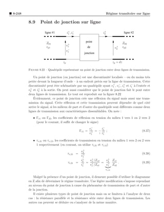 8-248                                                                R´gime transitoire sur ligne
                                                                      e

        8.9      Point de jonction sur ligne

                    ligne #1           i+ , i−
                                        1    1                      i+
                                                                     2                  ligne #2


                                                          point
                     Z01                +                                              Z02
                     vp1               v1                  de                  +       vp2
                                                                              v2
                                        −
                                       v1
                                                         jonction

                                  zp                                         zp + dz

        Figure 8.22 – Quadripˆle repr´sentant un point de jonction entre deux lignes de transmission.
                             o       e

            Un point de jonction (ou jonction) est une discontinuit´ localis´e – ou du moins tr`s
                                                                       e       e                  e
        petite devant la longueur d’onde – ` un endroit pr´cis sur la ligne de transmission. Cette
                                               a               e
                     e        e       e      e                 o          +
        discontinuit´ peut ˆtre sch´matis´e par un quadripˆle ayant v1 , v1 , i+ et i− a l’entr´e et
                                                                              −
                                                                                  1    1 `     e
          +     +
        v2 et i2 ` la sortie. On peut aussi consid´rer que le point de jonction fait le pont entre
                   a                                   e
        deux lignes de transmission. Le tout est reproduit sur la ﬁgure 8.22
            ´
            Evidemment, ce point de jonction cr´e une r´ﬂexion du signal mais aussi une trans-
                                                     e       e
        mission du signal. Cette r´ﬂexion et cette transmission peuvent d´pendre de quel cˆt´
                                       e                                        e                oe
        arrive le signal, si les milieux de part et d’autre du quadripˆle sont diﬀ´rents comme deux
                                                                      o            e
        lignes de transmission aux caract´ristiques dissemblables. On note :
                                             e

           • Γ11 ou Γ22 , les coeﬃcients de r´ﬂexion en tension du milieu 1 vers 1 ou 2 vers 2
                                             e
             (pour le courant, il suﬃt de changer le signe)
                                                            −
                                                           v1    i−
                                                                  1
                                                   Γ11   = + = − + ;                               (8.37)
                                                           v1  ↑ i1


           • τv,21 ou τv,12 , les coeﬃcients de transmission en tension du milieu 1 vers 2 ou 2 vers
             1 respectivement (en courant, on utilise τi,21 et τi,12 )
                                                     +
                                                   v2
                                       τv,21     = +                                               (8.38)
                                                   v1
                                                   i+  v + /Zo2   v + Zo1
                                        τi,21    = + = 2
                                                    2
                                                         +      = 2 +     .                        (8.39)
                                                   i1  v1 /Zo1    v1 Zo2
                                                                     τv,21


            Malgr´ la pr´sence d’un point de jonction, il demeure possible d’utiliser le diagramme
                   e     e
        en Z aﬁn de d´terminer le r´gime transitoire. Une l´g`re modiﬁcation s’impose cependant
                       e             e                        e e
        au niveau du point de jonction ` cause du ph´nom`ne de transmission de part et d’autre
                                          a             e     e
        de la jonction.
            Il existe plusieurs types de point de jonction mais on se limitera a l’analyse de deux
                                                                                `
        cas : la r´sistance parall`le et la r´sistance s´rie entre deux lignes de transmission. Les
                   e               e         e          e
        autres cas peuvent se d´duire ou s’analyser de la mˆme mani`re.
                                 e                             e        e
 
