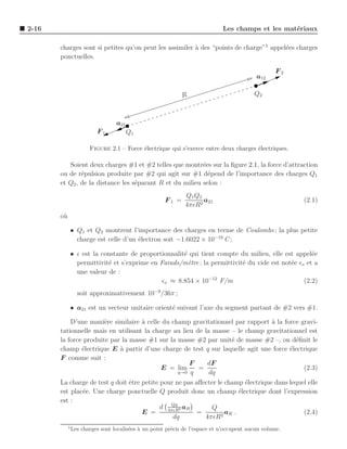 2-16                                                                         Les champs et les mat´riaux
                                                                                                  e

       charges sont si petites qu’on peut les assimiler ` des “points de charge”1 appel´es charges
                                                        a                              e
       ponctuelles.

                                                                                                  F2
                                                                                           a12

                                                             R                            Q2



                                  a21
                          F1            Q1

                       Figure 2.1 – Force ´lectrique qui s’exerce entre deux charges ´lectriques.
                                          e                                          e

          Soient deux charges #1 et #2 telles que montr´es sur la ﬁgure 2.1, la force d’attraction
                                                          e
       ou de r´pulsion produite par #2 qui agit sur #1 d´pend de l’importance des charges Q1
               e                                            e
       et Q2 , de la distance les s´parant R et du milieu selon :
                                   e
                                                              Q1 Q2
                                                      F1 =          a21                                 (2.1)
                                                              4πǫR2
       o`
        u

            • Q1 et Q2 montrent l’importance des charges en terme de Coulombs ; la plus petite
              charge est celle d’un ´lectron soit −1.6022 × 10−19 C ;
                                    e

            • ǫ est la constante de proportionnalit´ qui tient compte du milieu, elle est appel´e
                                                   e                                             e
              permittivit´ et s’exprime en Farads/m`tre ; la permittivit´ du vide est not´e ǫo et a
                         e                           e                  e                e
              une valeur de :
                                            ǫo ≈ 8.854 × 10−12 F/m                            (2.2)
                  soit approximativement 10−9 /36π ;

            • a21 est un vecteur unitaire orient´ suivant l’axe du segment partant de #2 vers #1.
                                                e

           D’une mani`re similaire ` celle du champ gravitationnel par rapport a la force gravi-
                       e             a                                             `
       tationnelle mais en utilisant la charge au lieu de la masse – le champ gravitationnel est
       la force produite par la masse #1 sur la masse #2 par unit´ de masse #2 –, on d´ﬁnit le
                                                                     e                     e
       champ ´lectrique E ` partir d’une charge de test q sur laquelle agit une force ´lectrique
               e            a                                                            e
       F comme suit :
                                                      F     dF
                                            E = lim      =                                    (2.3)
                                                  q→0 q     dq
       La charge de test q doit ˆtre petite pour ne pas aﬀecter le champ ´lectrique dans lequel elle
                                e                                         e
       est plac´e. Une charge ponctuelle Q produit donc un champ ´lectrique dont l’expression
                e                                                       e
       est :
                                               Qq
                                            d 4πǫR2 aR       Q
                                     E =                 =         aR .                       (2.4)
                                                dq         4πǫR2
            1
                Les charges sont localis´es ` un point pr´cis de l’espace et n’occupent aucun volume.
                                        e a              e
 
