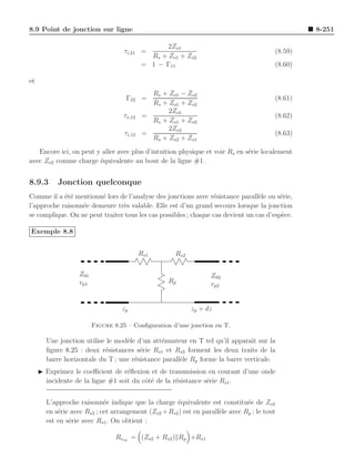 8.9 Point de jonction sur ligne                                                                   8-251

                                                  2Zo1
                                   τi,21 =                                               (8.59)
                                             Rs + Zo1 + Zo2
                                           = 1 − Γ11                                     (8.60)

et
                                             Rs + Zo1 − Zo2
                                    Γ22 =                                                (8.61)
                                             Rs + Zo1 + Zo2
                                                  2Zo1
                                   τv,12   =                                             (8.62)
                                             Rs + Zo1 + Zo2
                                                  2Zo2
                                   τi,12   =                                             (8.63)
                                             Rs + Zo2 + Zo1
   Encore ici, on peut y aller avec plus d’intuition physique et voir Rs en s´rie localement
                                                                             e
avec Zo2 comme charge ´quivalente au bout de la ligne #1.
                        e


8.9.3      Jonction quelconque
Comme il a ´t´ mentionn´ lors de l’analyse des jonctions avec r´sistance parall`le ou s´rie,
            ee          e                                        e               e       e
l’approche raisonn´e demeure tr`s valable. Elle est d’un grand secours lorsque la jonction
                  e             e
se complique. On ne peut traiter tous les cas possibles ; chaque cas devient un cas d’esp`ce.
                                                                                         e

Exemple 8.8


                                           Rs1       Rs2

                  Z01                                             Z02
                  vp1                              Rp             vp2


                                  zp                       zp + dz

                        Figure 8.25 – Conﬁguration d’une jonction en T.

       Une jonction utilise le mod`le d’un att´nuateur en T tel qu’il apparaˆ sur la
                                  e            e                             ıt
       ﬁgure 8.25 : deux r´sistances s´rie Rs1 et Rs2 forment les deux traits de la
                           e           e
       barre horizontale du T ; une r´sistance parall`le Rp forme la barre verticale.
                                     e               e
     ◮ Exprimez le coeﬃcient de r´ﬂexion et de transmission en courant d’une onde
                                   e
       incidente de la ligne #1 soit du cˆt´ de la r´sistance s´rie Rs1 .
                                         oe         e          e


       L’approche raisonn´e indique que la charge ´quivalente est constitu´e de Zo2
                            e                        e                         e
       en s´rie avec Rs2 ; cet arrangement (Zo2 + Rs2 ) est en parall`le avec Rp ; le tout
           e                                                         e
       est en s´rie avec Rs1 . On obtient :
               e

                                Rceq = (Zo2 + Rs2 ) Rp +Rs1
 