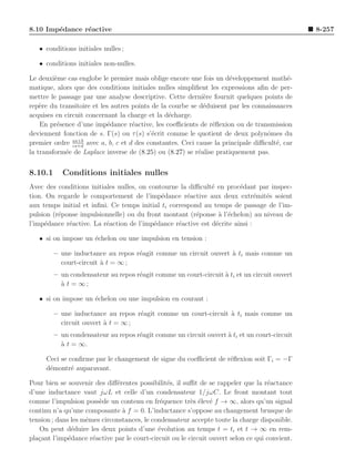 8.10 Imp´dance r´active
        e       e                                                                               8-257

   • conditions initiales nulles ;

   • conditions initiales non-nulles.

Le deuxi`me cas englobe le premier mais oblige encore une fois un d´veloppement math´-
         e                                                           e                   e
matique, alors que des conditions initiales nulles simpliﬁent les expressions aﬁn de per-
mettre le passage par une analyse descriptive. Cette derni`re fournit quelques points de
                                                             e
rep`re du transitoire et les autres points de la courbe se d´duisent par les connaissances
    e                                                        e
acquises en circuit concernant la charge et la d´charge.
                                                 e
    En pr´sence d’une imp´dance r´active, les coeﬃcients de r´ﬂexion ou de transmission
          e                e        e                          e
deviennent fonction de s. Γ(s) ou τ (s) s’´crit comme le quotient de deux polynˆmes du
                                           e                                      o
               as+b
premier ordre cs+d avec a, b, c et d des constantes. Ceci cause la principale diﬃcult´, car
                                                                                     e
la transform´e de Laplace inverse de (8.25) ou (8.27) se r´alise pratiquement pas.
            e                                              e


8.10.1     Conditions initiales nulles
Avec des conditions initiales nulles, on contourne la diﬃcult´ en proc´dant par inspec-
                                                              e         e
tion. On regarde le comportement de l’imp´dance r´active aux deux extr´mit´s soient
                                             e        e                       e e
aux temps initial et inﬁni. Ce temps initial ti correspond au temps de passage de l’im-
pulsion (r´ponse impulsionnelle) ou du front montant (r´ponse ` l’´chelon) au niveau de
          e                                              e       a e
l’imp´dance r´active. La r´action de l’imp´dance r´active est d´crite ainsi :
     e       e            e                e       e            e

   • si on impose un ´chelon ou une impulsion en tension :
                     e

         – une inductance au repos r´agit comme un circuit ouvert ` ti mais comme un
                                    e                             a
           court-circuit ` t = ∞ ;
                         a
         – un condensateur au repos r´agit comme un court-circuit ` ti et un circuit ouvert
                                     e                            a
           ` t = ∞;
           a

   • si on impose un ´chelon ou une impulsion en courant :
                     e

         – une inductance au repos r´agit comme un court-circuit ` ti mais comme un
                                    e                            a
           circuit ouvert ` t = ∞ ;
                          a
         – un condensateur au repos r´agit comme un circuit ouvert ` ti et un court-circuit
                                     e                             a
           a
           ` t = ∞.

      Ceci se conﬁrme par le changement de signe du coeﬃcient de r´ﬂexion soit Γi = −Γ
                                                                  e
      d´montr´ auparavant.
       e       e

Pour bien se souvenir des diﬀ´rentes possibilit´s, il suﬃt de se rappeler que la r´actance
                              e                 e                                   e
d’une inductance vaut jωL et celle d’un condensateur 1/jωC. Le front montant tout
comme l’impulsion poss`de un contenu en fr´quence tr`s ´lev´ f → ∞, alors qu’un signal
                        e                     e          e e e
continu n’a qu’une composante ` f = 0. L’inductance s’oppose au changement brusque de
                                a
tension ; dans les mˆmes circonstances, le condensateur accepte toute la charge disponible.
                    e
   On peut d´duire les deux points d’une ´volution au temps t = ti et t → ∞ en rem-
               e                             e
pla¸ant l’imp´dance r´active par le court-circuit ou le circuit ouvert selon ce qui convient.
   c          e       e
 