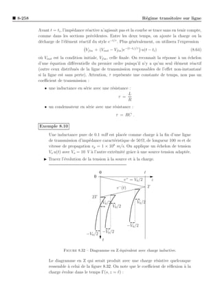 8-258                                                                        R´gime transitoire sur ligne
                                                                              e

        Avant t = ti , l’imp´dance r´active n’agissait pas et la courbe se trace sans en tenir compte,
                            e       e
        comme dans les sections pr´c´dentes. Entre les deux temps, on ajoute la charge ou la
                                      e e
        d´charge de l’´l´ment r´actif du style e−t/τ . Plus g´n´ralement, on utilisera l’expression
         e              ee      e                             e e
                                   Vf in + (Vinit − Vf in )e−(t−ti )/τ u(t − ti )                  (8.64)
        o` Vinit est la condition initiale, Vf in , celle ﬁnale. On reconnaˆ la r´ponse a un ´chelon
         u                                                                 ıt    e      `    e
        d’une ´quation diﬀ´rentielle du premier ordre puisqu’il n’y a qu’un seul ´l´ment r´actif
                e           e                                                         ee       e
        (outre ceux distribu´s de la ligne de transmission responsables de l’eﬀet non-instantan´
                              e                                                                    e
        si la ligne est sans perte). Attention, τ repr´sente une constante de temps, non pas un
                                                           e
        coeﬃcient de transmission :
           • une inductance en s´rie avec une r´sistance :
                                e              e
                                                        L
                                                   τ =
                                                        R
           • un condensateur en s´rie avec une r´sistance :
                                 e              e
                                                         τ = RC .

        Exemple 8.10
              Une inductance pure de 0.1 mH est plac´e comme charge a la ﬁn d’une ligne
                                                       e                 `
              de transmission d’imp´dance caract´ristique de 50 Ω, de longueur 100 m et de
                                    e             e
                                                  8
              vitesse de propagation vp = 1 × 10 m/s. On applique un ´chelon de tension
                                                                          e
              Vo u(t) avec Vo = 10 V ` l’autre extr´mit´ grˆce ` une source tension adapt´e.
                                      a            e e a a                               e
           ◮ Tracez l’´volution de la tension ` la source et ` la charge.
                      e                       a              a


                                            0                                 ℓ
                                        0
                                                                v + = V0 /2           z
                                                          v − (t)                 T

                                       2T
                                                V0 /2                    V0 /2
                                                        V0 /2



                                                                    −V0 /2
                                                −V0 /2
                                   −V0 /2
                                                t

                      Figure 8.32 – Diagramme en Z ´quivalent avec charge inductive.
                                                   e

              Le diagramme en Z qui serait produit avec une charge r´sistive quelconque
                                                                        e
              ressemble ` celui de la ﬁgure 8.32. On note que le coeﬃcient de r´ﬂexion a la
                        a                                                      e       `
              charge ´volue dans le temps Γ(s, z = ℓ) :
                     e
 