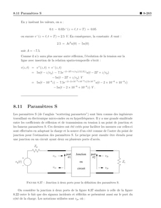 8.11 Param`tres S
          e                                                                                       8-263

      En y ins´rant les valeurs, on a :
              e

                             0.1 − 0.02v − (z = ℓ, t = T ) = 0.05

      ou encore v − (z = ℓ, t = T ) = 2.5 V. En cons´quence, la constante A vaut :
                                                    e

                                      2.5 = Ae0 u(0) − 5u(0)

      soit A = −7.5.
      Comme il n’y aura plus aucune autre r´ﬂexion, l’´volution de la tension sur la
                                               e        e
      ligne avec insertion de la relation spatio-temporelle s’´crit :
                                                              e

      v(z, t) = v + (z, t) + v − (z, t)
              = 5u(t − z/vp ) − 7.5e−(t−2T +z/vp )/(L/Zo ) u(t − 2T + z/vp )
                               − 5u(t − 2T + z/vp ) V
                                                   −6 +10−8 z)/2×10−6
              = 5u(t − 10−8 z) − 7.5e−(t−2×10                           u(t − 2 × 10−6 + 10−8z)
                                − 5u(t − 2 × 10−6 + 10−8 z) V .




8.11       Param`tres S
                e
Les param`tres S (de l’anglais “scattering parameters”) sont bien connus des ing´nieurs
           e                                                                        e
travaillant en ´lectronique micro-ondes ou en hyperfr´quence. Il y a une grande similitude
               e                                     e
entre les coeﬃcients de r´ﬂexion et de transmission en tension ` un point de jonction et
                          e                                      a
les fameux param`tres S. Ces derniers ont ´t´ cr´´s pour faciliter les mesures car celles-ci
                   e                       e e ee
sont eﬀectu´es en adaptant la charge et la source d’un cˆt´ comme de l’autre du point de
            e                                           oe
jonction pour l’estimation des param`tres S. Le principe peut ensuite ˆtre ´tendu pour
                                      e                                  e    e
une jonction ou un circuit ayant deux ou plusieurs ports d’acc`s.
                                                               e

                Zg

                                            port   Jonction      port
                                v1i          #1                   #2          v2i
 vg (t)                                               ou                                   Zc
                                v1r                 circuit                   v2r



          Figure 8.37 – Jonction ` deux ports pour la d´ﬁnition des param`tres S.
                                 a                     e                 e

   On consid`re la jonction ` deux ports de la ﬁgure 8.37 similaire a celle de la ﬁgure
              e                a                                        `
8.22 outre le fait que des signaux incidents et r´ﬂ´chis se pr´sentent aussi sur le port du
                                                 e e          e
cˆt´ de la charge. Les notations utilis´es sont vpe o` :
 oe                                    e             u
 