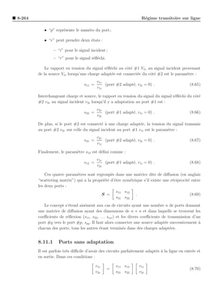8-264                                                              R´gime transitoire sur ligne
                                                                    e

           • “p” repr´sente le num´ro du port ;
                     e            e

           • “e” peut prendre deux ´tats :
                                   e

                 – “i” pour le signal incident ;
                 – “r” pour le signal r´ﬂ´chi.
                                       e e

            Le rapport en tension du signal r´ﬂ´chi au cˆt´ #1 V1r au signal incident provenant
                                             e e         oe
        de la source V1i lorsqu’une charge adapt´e est connect´e du cˆt´ #2 est le param`tre :
                                                e             e      oe                 e
                                          v1r
                                  s11 =       (port #2 adapt´, v2i = 0) .
                                                            e                                 (8.65)
                                          v1i

        Interchangeant charge et source, le rapport en tension du signal du signal r´ﬂ´chi du cˆt´
                                                                                    e e        oe
        #2 v2r au signal incident v2i lorsqu’il y a adaptation au port #1 est :
                                          v2r
                                  s22 =       (port #1 adapt´, v1i = 0) .
                                                            e                                 (8.66)
                                          v2i

        De plus, si le port #2 est connect´ ` une charge adapt´e, la tension du signal transmis
                                           ea                   e
        au port #2 v2r sur celle du signal incident au port #1 v1i est le param`tre :
                                                                               e
                                          v2r
                                  s21 =       (port #2 adapt´, v2i = 0) .
                                                            e                                 (8.67)
                                          v1i

        Finalement, le param`tre s12 est d´ﬁni comme :
                            e             e
                                          v1r
                                  s12 =       (port #1 adapt´, v1i = 0) .
                                                            e                                 (8.68)
                                          v2i

            Ces quatre param`tres sont regroup´s dans une matrice dite de diﬀusion (en anglais
                             e                  e
        “scattering matrix”) qui a la propri´t´ d’ˆtre sym´trique s’il existe une r´ciprocit´ entre
                                            ee e           e                       e        e
        les deux ports :
                                                   s11 s12
                                          S =                 .                               (8.69)
                                                   s21 s22
           Le concept s’´tend ais´ment aux cas de circuits ayant une nombre n de ports donnant
                        e        e
        une matrice de diﬀusion ayant des dimensions de n × n et dans laquelle se trouvent les
        coeﬃcients de r´ﬂexion (s11 , s22 , . . . snn ) et les divers coeﬃcients de transmission d’un
                        e
        port #q vers le port #p, spq . Il faut alors connecter une source adapt´e successivement a
                                                                                  e                 `
        chacun des ports, tous les autres ´tant termin´s dans des charges adapt´es.
                                            e               e                        e


        8.11.1      Ports sans adaptation
        Il est parfois tr`s diﬃcile d’avoir des circuits parfaitement adapt´s a la ligne en entr´e et
                         e                                                 e `                  e
        en sortie. Dans ces conditions :

                                          v1r        s11 s12     v1i
                                                 =                                            (8.70)
                                          v2r        s21 s22     v2i
 