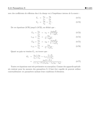 8.11 Param`tres S
          e                                                                                   8-265

avec des coeﬃcients de r´ﬂexion dus ` la charge ou ` l’imp´dance interne de la source :
                        e           a              a      e
                                              vcr   v2i
                                     Γc =         =                                  (8.71)
                                              vci   v2r
                                              vgr   v1i
                                     Γg     =     =     .                            (8.72)
                                              vgi   v1r

   De ces ´quations (8.70) jusqu’` (8.72), on d´duit que :
          e                      a             e

                                      v1r                s12 s21 Γc
                             Γ11 =           = s11 +                                 (8.73)
                                      v1i               1 − s22 Γc
                                      v2r          s21
                            τv,21   =        =                                       (8.74)
                                      v1i      1 − s22 Γc
                                      v2r               s12 s21 Γg
                             Γ22    =        = s22 +                                 (8.75)
                                      v2i              1 − s11 Γg
                                      v1r          s12
                            τv,12   =        =              .                        (8.76)
                                      v2i      1 − s11 Γg

   Quant au gain en tension Gv , on trouve que :
                             v2i + v2r           1 + Γc
                       Gv =            = τv,21
                             v1i + v1r          1 + Γ11
                                        s21 (1 + Γc )
                           =                                         .               (8.77)
                             1 + s11 + Γc (s12 s21 − s11 s22 − s22 )

    Toutes ces ´quations sont tr`s pertinentes en conception. Comme des appareils sp´ciali-
               e                e                                                   e
s´s existent pour les mesures des param`tres S, il faut ˆtre capable de pouvoir utiliser
 e                                         e               e
convenablement ces param`tres sachant leurs conditions d’obtention.
                           e
 