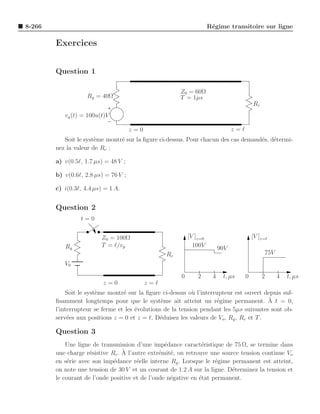 8-266                                                                R´gime transitoire sur ligne
                                                                      e

        Exercices


        Question 1

                                                       Z0 = 60Ω
                    Rg = 40Ω                           T = 1µs
                                                                                          Rc
           vg (t) = 100u(t)V

                                      z=0                                       z=ℓ
           Soit le syst`me montr´ sur la ﬁgure ci-dessus. Pour chacun des cas demand´s, d´termi-
                       e        e                                                   e e
        nez la valeur de Rc :

        a) v(0.5ℓ, 1.7 µs) = 48 V ;

        b) v(0.6ℓ, 2.8 µs) = 76 V ;

        c) i(0.3ℓ, 4.4 µs) = 1 A.


        Question 2
                 t=0


                         Z0 = 100Ω                         [V ]z=0                        [V ]z=ℓ
           Rg            T = ℓ/vp                            100V         90V
                                                  Rc                                           75V
           V0

                                                       0       2      4    t, µs      0        2     4   t, µs
                          z=0               z=ℓ
            Soit le syst`me montr´ sur la ﬁgure ci-dessus o` l’interrupteur est ouvert depuis suf-
                        e         e                          u
        ﬁsamment longtemps pour que le syst`me ait atteint un r´gime permanent. A t = 0,
                                                 e                   e                    `
        l’interrupteur se ferme et les ´volutions de la tension pendant les 5µs suivantes sont ob-
                                       e
        serv´es aux positions z = 0 et z = ℓ. D´duisez les valeurs de Vo , Rg , Rc et T .
             e                                  e

        Question 3
            Une ligne de transmission d’une imp´dance caract´ristique de 75 Ω, se termine dans
                                                  e             e
                     e            ` l’autre extr´mit´, on retrouve une source tension continue Vo
        une charge r´sistive Rc . A             e e
        en s´rie avec son imp´dance r´elle interne Rg . Lorsque le r´gime permanent est atteint,
             e                e         e                            e
        on note une tension de 30 V et un courant de 1.2 A sur la ligne. D´terminez la tension et
                                                                           e
        le courant de l’onde positive et de l’onde n´gative en ´tat permanent.
                                                    e          e
 