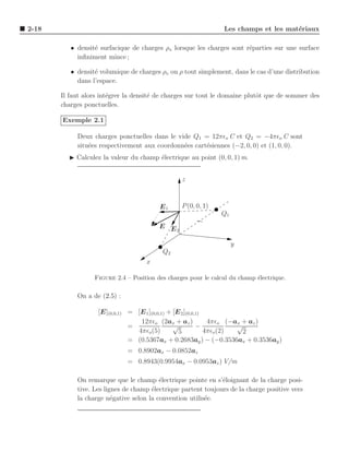 2-18                                                            Les champs et les mat´riaux
                                                                                     e

          • densit´ surfacique de charges ρs lorsque les charges sont r´parties sur une surface
                  e                                                    e
            inﬁniment mince ;

          • densit´ volumique de charges ρv ou ρ tout simplement, dans le cas d’une distribution
                  e
            dans l’espace.

       Il faut alors int´grer la densit´ de charges sur tout le domaine plutˆt que de sommer des
                        e              e                                    o
       charges ponctuelles.

       Exemple 2.1

            Deux charges ponctuelles dans le vide Q1 = 12πǫo C et Q2 = −4πǫo C sont
            situ´es respectivement aux coordonn´es cart´siennes (−2, 0, 0) et (1, 0, 0).
                e                              e       e
         ◮ Calculez la valeur du champ ´lectrique au point (0, 0, 1) m.
                                       e


                                                 z



                                         E1      P (0, 0, 1)
                                                               Q1
                                         E E
                                             2


                                                                    y
                                          Q2
                                    x

                  Figure 2.4 – Position des charges pour le calcul du champ ´lectrique.
                                                                            e

            On a de (2.5) :

                   [E](0,0,1) = [E 1 ](0,0,1) + [E 2 ](0,0,1)
                                 12πǫo (2ax + az )             4πǫo (−ax + az )
                              =                 √          −           √
                                4πǫo (5)          5           4πǫo (2)   2
                              = (0.5367ax + 0.2683ay ) − (−0.3536ax + 0.3536ay )
                              = 0.8902ax − 0.0852az
                              = 0.8943(0.9954ax − 0.0953az ) V/m

            On remarque que le champ ´lectrique pointe en s’´loignant de la charge posi-
                                         e                     e
            tive. Les lignes de champ ´lectrique partent toujours de la charge positive vers
                                      e
            la charge n´gative selon la convention utilis´e.
                         e                               e
 