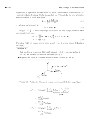 2-22                                                              Les champs et les mat´riaux
                                                                                       e

       magn´tique B exprim´ en Webers/m`tre2 ou Tesla. Le terme entre parenth`ses de (2.6)
             e                 e             e                                     e
       repr´sente dB 2 i.e. le champ d’induction produit par l’´l´ment dl2 . On peut g´n´raliser
           e                                                   ee                     e e
       ainsi pour d´ﬁnir la loi de Biot-Savart :
                   e
                                                   µ I dl × aR
                                          B =                                             (2.8)
                                                 l 4π    R2
       et, telle que sur la ﬁgure 2.8 :
                                            dF = I dl × B .                                     (2.9)
         Puisque I = dQ , la force magn´tique qui s’exerce sur une charge ponctuelle Q en
                        dt
                                        e
       mouvement s’´crit aussi :
                   e
                                  dQ              dl
                           dF =      dl × B = dQ × B = dQ v × B
                                  dt              dt
                            F = Qv ×B                                               (2.10)
       L’´quation (2.10) est connue sous la loi de Lorentz (v est le vecteur vitesse de la charge
         e
       ´lectrique).
       e
       Exemple 2.3
             Soit un ´l´ment de courant diﬀ´rentiel I1 dxax ` (1, 0, 0) et un autre I2 dyay a
                       ee                    e                a                             `
             (0, 1, 0). Le mat´riau environnant est le vide (µ = µo ).
                              e
          ◮ Exprimez les forces de l’´l´ment #2 sur #1 et de l’´l´ment #1 sur #2.
                                     ee                        ee

                                                    z
                                                                         √
                                                         aR = (ax − ay )/ 2

                                                            I2 dyay
                                                                          y
                                          I1 dxax
                                      x

           Figure 2.9 – Position des ´l´ments de courant pour le calcul de la force magn´tique.
                                     ee                                                 e



                                                     µo             (ax − ay )
                           dF 1 = (I1 dxax ) ×            I2 dyay ×    √
                                                    4π(2)                2
                                                                  I
                                                                − √ dy az
                                                                   2
                                                                      2

                                    µ o I1 I2
                                  =   √ dxdyay
                                     8 2π
                                    10−7 I1 I2
                                  =     √      dxdyay
                                           8
                                                    µ o I1
                           dF 2   = (I2 dyay ) ×        √ dxaz
                                                  4π(2) 2
                                    10−7 I1 I2
                                  =     √      dxdyax .
                                           8
 