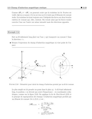 2.3 Champ d’induction magn´tique statique
                          e                                                                      2-23

      Comme dF 2 = −dF 1 , on pourrait croire que la troisi`me loi de Newton est
                                                                   e
      viol´e. Qu’on se rassure, il n’en est rien car il n’existe pas d’´l´ments de courant
          e                                                            ee
      isol´s. La troisi`me loi tient toujours avec l’int´grale des forces sur deux boucles
          e            e                                  e
      enti`res de courant qui, elles, existent. On verrait alors que les forces totales
          e
      exerc´es l’une sur l’autre ont mˆme intensit´ mais des directions oppos´es.
            e                            e              e                           e




Exemple 2.4

      Soit un ﬁl inﬁniment long plac´ sur l’axe z qui transporte un courant I dans
                                    e
      la direction +z.
  ◮ Donnez l’expression du champ d’induction magn´tique en tout point de l’es-
                                                 e
    pace.


                     z
                                                                                     B



                 I                    B                                          r
                                          aφ                             I
                              r            P (x, y, 0)
                                                                                             y
                                                                                 φ

                     φ
                         α        R              y

              dzaz       aR                                                  x
  x


 Figure 2.10 – G´om´trie pour calcul du champ d’induction produit par un ﬁl de courant.
                e e


      Le plus simple est de prendre un point dans le plan xy – le ﬁl ´tant inﬁniment
                                                                     e
      long, la position z ne devrait pas avoir d’importance – en coordonn´es cylin-
                                                                            e
      driques, comme sur la ﬁgure 2.10. On applique la loi de Biot-Savart (2.8) et
      le principe de superposition des champs. L’induction magn´tique produit par
                                                                  e
      un ´l´ment de courant I dz ` (0, 0, z) est :
          ee                      a

                                             µ I dz az × aR
                              [dB](r,φ,0) =
                                             4π       R2
                                             µI dz sin α
                                           =               aφ
                                                4πR2
                                                 µIr dz
                                           =                   aφ
                                             4π(z 2 + r 2 )3/2
 