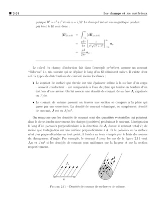 2-24                                                               Les champs et les mat´riaux
                                                                                        e

            puisque R2 = r 2 +z 2 et sin α = r/R. Le champ d’induction magn´tique produit
                                                                           e
            par tout le ﬁl vaut donc :
                                                 ∞
                                [B](r,φ,0) =         [dB](r,φ,0)
                                                −∞
                                                                    ∞
                                             µIr       z
                                           =         √                      aφ
                                              4π r  2 z2 + r2
                                                                    −∞
                                             µI
                                           =     aφ .
                                             2πr



           Le calcul du champ d’induction fait dans l’exemple pr´c´dent assume un courant
                                                                    e e
       “ﬁliforme” i.e. un courant qui se d´place le long d’un ﬁl inﬁniment mince. Il existe deux
                                          e
       autres types de distributions de courant moins localis´es :
                                                             e

          • Le courant de surface qui circule sur une ´paisseur inﬁme a la surface d’un corps
                                                         e                `
            – souvent conducteur – est comparable ` l’eau de pluie qui tombe en bordure d’un
                                                      a
            toit lors d’une averse. On lui associe une densit´ de courant de surface J s exprim´e
                                                             e                                 e
            en A/m.

          • Le courant de volume passant au travers une section se compare a la pluie qui
                                                                              `
            passe par une ouverture. La densit´ de courant volumique, ou simplement densit´
                                              e                                           e
                                     2
            de courant, J est en A/m .

           On remarque que les densit´s de courant sont des quantit´s vectorielles qui pointent
                                      e                               e
       dans la direction du mouvement des charges (positives) produisant le courant. L’int´gration
                                                                                          e
       le long d’un parcours perpendiculaire ` la direction de J s donne le courant total I ; de
                                              a
       mˆme que l’int´gration sur une surface perpendiculaire ` J . Si le parcours ou la surface
         e             e                                        a
       n’est pas perpendiculaire en tout point, il faudra en tenir compte par le biais du cosinus
       du changement d’angle. Par exemple, le courant I pour les cas de la ﬁgure 2.11 vaut
       Js w et Jπa2 si les densit´s de courant sont uniformes sur la largeur et sur la section
                                 e
       respectivement.


                                                                             J
                                     Js


                                                                        a
                                 w

                       Figure 2.11 – Densit´s de courant de surface et de volume.
                                           e
 