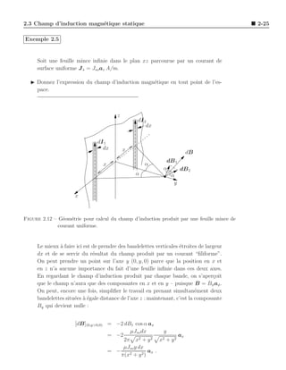 2.3 Champ d’induction magn´tique statique
                          e                                                                 2-25

Exemple 2.5


     Soit une feuille mince inﬁnie dans le plan xz parcourue par un courant de
     surface uniforme J s = Jso az A/m.

  ◮ Donnez l’expression du champ d’induction magn´tique en tout point de l’es-
                                                 e
    pace.



                                        z
                                                 dI 2
                                                     dx

                               dI 1
                                 dx         x                         dB
                                                              dB 1
                                  x                 α
                                                             α     dB 2
                                                α              α
                                                                y

                     x



Figure 2.12 – G´om´trie pour calcul du champ d’induction produit par une feuille mince de
                e e
              courant uniforme.



     Le mieux ` faire ici est de prendre des bandelettes verticales ´troites de largeur
               a                                                    e
     dx et de se servir du r´sultat du champ produit par un courant “ﬁliforme”.
                              e
     On peut prendre un point sur l’axe y (0, y, 0) parce que la position en x et
     en z n’a aucune importance du fait d’une feuille inﬁnie dans ces deux axes.
     En regardant le champ d’induction produit par chaque bande, on s’aper¸oit      c
     que le champ n’aura que des composantes en x et en y – puisque B = Bφ aφ .
     On peut, encore une fois, simpliﬁer le travail en prenant simultan´ment deux
                                                                            e
     bandelettes situ´es ` ´gale distance de l’axe z : maintenant, c’est la composante
                     e ae
     By qui devient nulle :


                     [dB](0,y>0,0) = −2 dB1 cos α ax
                                          µJso dx         y
                                   = −2                         ax
                                        2π x   2 + y2   x2 + y2

                                        µJso y dx
                                   = −             ax .
                                       π(x2 + y 2)
 