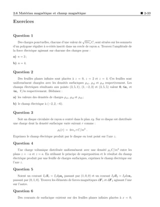 2.6 Mat´riau magn´tique et champ magn´tique
       e         e                   e                                                          2-33

Exercices


Question 1
                                                     √
    Des charges ponctuelles, chacune d’une valeur de 4πǫo C, sont situ´es sur les sommets
                                                                       e
d’un polygone r´gulier ` n-cˆt´s inscrit dans un cercle de rayon a. Trouvez l’amplitude de
                 e       a    oe
la force ´lectrique agissant sur chacune des charges pour :
         e
a) n = 3 ;

b) n = 4.

Question 2
   Des feuilles planes inﬁnies sont plac´es ` z = 0, z = 2 et z = 4. Ces feuilles sont
                                         e a
uniform´ment charg´es avec les densit´s surfaciques ρs1 , ρs2 et ρs3 respectivement. Les
       e            e                  e
champs ´lectriques r´sultants aux points (3, 5, 1), (1, −2, 3) et (3, 5, 5) valent 0, 6az et
        e            e
4az V/m respectivement. D´duisez :
                            e
a) les valeurs des densit´s de charges ρs1 , ρs2 et ρs3 ;
                         e

b) le champ ´lectrique ` (−2, 2, −6).
            e          a

Question 3
   Soit un disque circulaire de rayon a centr´ dans le plan xy. Sur ce disque est distribu´e
                                             e                                            e
une charge dont la densit´ surfacique varie suivant r comme :
                          e

                                   ρs (r) = 4πǫo r C/m2 .

Exprimez le champ ´lectrique produit par le disque en tout point sur l’axe z.
                  e

Question 4
    Une charge volumique distribu´e uniform´ment avec une densit´ ρo C/m3 entre les
                                     e          e                       e
plans z = −a et z = a. En utilisant le principe de superposition et le r´sultat du champ
                                                                          e
´lectrique produit par une feuille de charges surfaciques, exprimez le champ ´lectrique sur
e                                                                            e
l’axe z.

Question 5
   Soient un courant I1 dl1 = I1 dyay passant par (1, 0, 0) et un courant I2 dl2 = I2 dxax
passant par (0, 1, 0). Trouvez les ´l´ments de forces magn´tiques dF 1 et dF 2 agissant l’une
                                   ee                     e
sur l’autre.

Question 6
   Des courants de surfacique existent sur des feuilles planes inﬁnies plac´es a x = 0,
                                                                           e `
 
