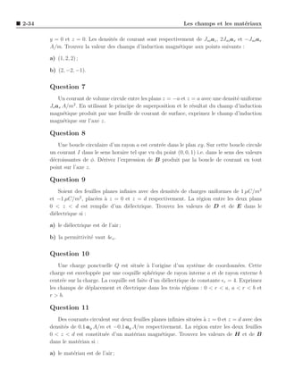 2-34                                                             Les champs et les mat´riaux
                                                                                      e

       y = 0 et z = 0. Les densit´s de courant sont respectivement de Jsoaz , 2Jsoax et −Jso ax
                                 e
       A/m. Trouvez la valeur des champs d’induction magn´tique aux points suivants :
                                                             e

       a) (1, 2, 2) ;

       b) (2, −2, −1).


       Question 7
           Un courant de volume circule entre les plans z = −a et z = a avec une densit´ uniforme
                                                                                       e
                 2
       Jo ax A/m . En utilisant le principe de superposition et le r´sultat du champ d’induction
                                                                    e
       magn´tique produit par une feuille de courant de surface, exprimez le champ d’induction
             e
       magn´tique sur l’axe z.
             e

       Question 8
          Une boucle circulaire d’un rayon a est centr´e dans le plan xy. Sur cette boucle circule
                                                      e
       un courant I dans le sens horaire tel que vu du point (0, 0, 1) i.e. dans le sens des valeurs
       d´croissantes de φ. D´rivez l’expression de B produit par la boucle de courant en tout
        e                    e
       point sur l’axe z.

       Question 9
           Soient des feuilles planes inﬁnies avec des densit´s de charges uniformes de 1 µC/m2
                                                             e
                    2
       et −1 µC/m , plac´es ` z = 0 et z = d respectivement. La r´gion entre les deux plans
                           e a                                         e
       0 < z < d est remplie d’un di´lectrique. Trouvez les valeurs de D et de E dans le
                                         e
       di´lectrique si :
         e

       a) le di´lectrique est de l’air ;
               e

       b) la permittivit´ vaut 4ǫo .
                        e


       Question 10
           Une charge ponctuelle Q est situ´e ` l’origine d’un syst`me de coordonn´es. Cette
                                               e a                      e                 e
       charge est envelopp´e par une coquille sph´rique de rayon interne a et de rayon externe b
                           e                         e
       centr´e sur la charge. La coquille est faite d’un di´lectrique de constante ǫr = 4. Exprimez
             e                                             e
       les champs de d´placement et ´lectrique dans les trois r´gions : 0 < r < a, a < r < b et
                        e              e                           e
       r > b.

       Question 11
          Des courants circulent sur deux feuilles planes inﬁnies situ´es a z = 0 et z = d avec des
                                                                      e `
       densit´s de 0.1 ay A/m et −0.1 ay A/m respectivement. La r´gion entre les deux feuilles
             e                                                        e
       0 < z < d est constitu´e d’un mat´riau magn´tique. Trouvez les valeurs de H et de B
                              e           e            e
       dans le mat´riau si :
                   e

       a) le mat´riau est de l’air ;
                e
 