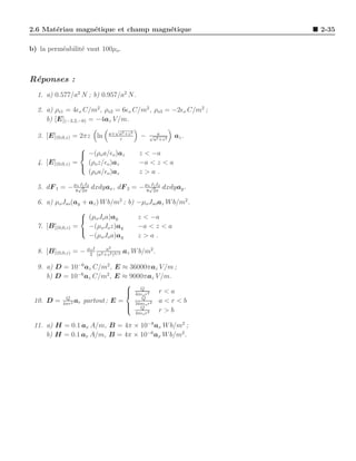 2.6 Mat´riau magn´tique et champ magn´tique
       e         e                   e                           2-35

b) la perm´abilit´ vaut 100µo .
          e      e



R´ponses :
 e
  1. a) 0.577/a2 N ; b) 0.957/a2 N.

  2. a) ρs1 = 4ǫo C/m2 , ρs2 = 6ǫo C/m2 , ρs3 = −2ǫo C/m2 ;
     b) [E](−2,2,−6) = −4az V /m.
                                √
                              a+ a2 +z 2       √ a
  3. [E](0,0,z) = 2πz ln          z
                                           −    a2 +z 2
                                                          az .
                    
                     −(ρo a/ǫo )az        z < −a
  4. [E](0,0,z)   =   (ρ z/ǫ )a            −a < z < a
                     o o z
                      (ρo a/ǫo )az         z>a .

  5. dF 1 = − µ8o√2π2 dxdyax , dF 2 = − µ8o√2π2 dxdyay .
                  I1 I                      I1 I


  6. a) µo Jso (ay + az ) W b/m2 ; b) −µo Jso az W b/m2 .
                  
                   (µo Jo a)ay       z < −a
  7. [B](0,0,z) =    −(µo Jo z)ay     −a < z < a
                  
                     −(µo Jo a)ay     z>a.
                              2
  8. [B](0,0,z) = − µ2I (a2 +z 2 )3/2 az W b/m2 .
                     o       a


  9. a) D = 10−6 az C/m2 , E ≈ 36000πaz V /m ;
     b) D = 10−6 az C/m2 , E ≈ 9000πaz V /m.
                               
                                   Q
                                4πǫ r2 r < a
                                   o
           Q                        Q
 10. D = 4πr2 ar partout ; E =            a<r<b
                                16πǫo r2
                                Q
                                 4πǫo r 2
                                          r>b

 11. a) H = 0.1 ax A/m, B = 4π × 10−8 ax W b/m2 ;
     b) H = 0.1 ax A/m, B = 4π × 10−6 ax W b/m2 .
 
