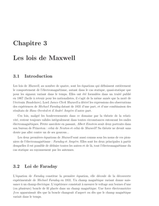 Chapitre 3

Les lois de Maxwell

3.1      Introduction

Les lois de Maxwell, au nombre de quatre, sont les ´quations qui d´ﬁnissent enti`rement
                                                        e             e             e
le comportement de l’´lectromagn´tisme, autant dans le cas statique, quasi-statique que
                        e           e
pour les signaux variant dans le temps. Elles ont ´t´ formul´es dans un trait´ publi´
                                                         ee        e                e     e
en 1867 (facile ` retenir pour les nationalistes, il s’agit de la mˆme ann´e que la mort de
                a                                                  e      e
l’´crivain Baudelaire). Lord James Clerk Maxwell a d´riv´ les expressions des observations
  e                                                      e e
des exp´riences de Michael Faraday datant de 1831 d’une part, et d’une combinaison des
         e
r´sultats de Hans Oersted et d’Andr´ Amp`re d’autre part.
 e                                    e      e
    Ces lois, malgr´ les bouleversements dans ce domaine par la th´orie de la relati-
                    e                                                    e
vit´, restent toujours valides int´gralement dans toutes circonstances entourant les ondes
   e                              e
´lectromagn´tiques. Petite anecdote en passant, Albert Einstein avait deux portraits dans
e            e
son bureau de Princeton : celui de Newton et celui de Maxwell ! Sa th´orie ne devait sans
                                                                       e
doute pas aller contre un de ses gourous...
    Les deux premi`res ´quations de Maxwell sont aussi connus sous les noms de ces pion-
                    e     e
niers de l’´lectromagn´tisme : Faraday et Amp`re. Elles sont les deux principales a partir
           e            e                         e                                   `
desquelles il est possible de d´duire toutes les autres et de l`, tout l’´lectromagn´tisme du
                               e                               a         e          e
cas statique au rayonnement par les antennes.




3.2      Loi de Faraday

L’´quation de Faraday constitue la premi`re ´quation, elle d´coule de la d´couverte
   e                                        e e                   e              e
exp´rimentale de Michael Faraday en 1831. Un champ magn´tique variant donne nais-
     e                                                         e
sance a un champ ´lectrique. L’exp´rience consistait ` mesurer le voltage aux bornes d’une
       `           e              e                  a
(ou plusieurs) boucle de ﬁl plac´e dans un champ magn´tique. Une force ´lectromotrice
                                e                        e                  e
f em apparaissait d`s que la boucle changeait d’aspect ou d`s que le champ magn´tique
                     e                                       e                      e
variait dans le temps.
 