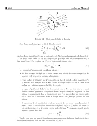 3-38                                                                                Les lois de Maxwell

                                                       S

                                        B

                                                                 C
                                                                            dS




                                 Figure 3.1 – Illustration de la loi de Faraday.

              Sous forme math´matique, la loi de Faraday s’´crit :
                             e                             e
                                                             d
                                                E · dl = −               B · dS                          (3.1)
                                            C                dt      S

                                                f em
       o` S est la surface d´limit´e par le contour ferm´ C tel que cela apparaˆ a la ﬁgure 3.1
        u                   e     e                     e                      ıt `
          En mots, toute variation du ﬂux magn´tique, provoque une force ´lectromotrice ; le
                                                   e                           e
       ﬂux magn´tique [Ψ]s , exprim´ en Webers, ´tant d´ﬁni comme suit :
                 e                   e             e      e

                                                 [Ψ]s =          B · dS .                                (3.2)
                                                             S

              Les points int´ressants ou ` consid´rer suivent :
                            e            a       e
          • On doit observer la r`gle de la main droite pour choisir le sens d’int´gration du
                                   e                                              e
            parcours et le sens de la normale ` la surface.
                                              a

          • Toute surface S d´limit´e par C convient pour faire le calcul du ﬂux magn´tique1 ;
                               e    e                                                  e
            le r´sultat n’en sera pas aﬀect´. On a alors avantage a r´ﬂ´chir sur le choix de la
                e                          e                      ` e e
            surface car certaines pourront faciliter le travail.

          • Le signe n´gatif vient de la loi de Lenz qui dit que la f em est telle que le courant
                      e
            produit tend ` s’opposer au changement du ﬂux magn´tique qui l’a engendr´. Un ﬂux
                         a                                        e                     e
            entrant et augmentant dans le temps induit une f em qui produit un ﬂux sortant ;
            un ﬂux entrant et diminuant dans le temps induit une f em qui produit un ﬂux
            entrant.

          • Si le parcours C est constitu´ de plusieurs tours de ﬁl – N tours – alors la surface S
                                          e
            prend l’allure d’une h´lico¨ comme sur la ﬁgure 3.2 (N = 2), le ﬂux est coup´ N
                                    e ıde                                                      e
            fois par la surface et la f em s’en trouve multipli´e par N comparativement a celle
                                                               e                            `
            produite par un seul tour :
                                                            dΨ
                                                f em = −N                                     (3.3)
                                                          ↑ dt .

          1
           En eﬀet, pour avoir une int´grale de surface d´pendant uniquement des limites, il suﬃt que la diver-
                                        e                 e
       gence de l’int´grande soit nulle. On verra plus tard que ∇ · B = 0.
                     e
 