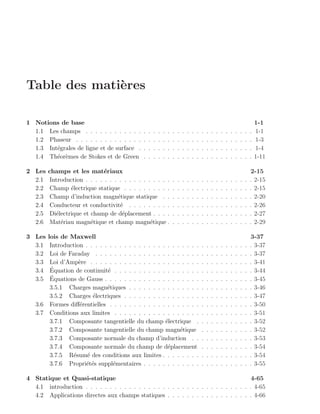 Table des mati`res
              e

1 Notions de base                                                                                                                         1-1
  1.1 Les champs . . . . . . . . . . . .      .   .   .   .   .   .   .   .   .   .   .   .   .   .   .   .   .   .   .   .   .   .   .   1-1
  1.2 Phaseur . . . . . . . . . . . . . .     .   .   .   .   .   .   .   .   .   .   .   .   .   .   .   .   .   .   .   .   .   .   .   1-3
  1.3 Int´grales de ligne et de surface .
         e                                    .   .   .   .   .   .   .   .   .   .   .   .   .   .   .   .   .   .   .   .   .   .   .   1-4
  1.4 Th´or`mes de Stokes et de Green
         e e                                  .   .   .   .   .   .   .   .   .   .   .   .   .   .   .   .   .   .   .   .   .   .   .   1-11

2 Les   champs et les mat´riaux
                              e                                                                                                       2-15
  2.1    Introduction . . . . . . . . . . . . . . . . . .             .   .   .   .   .   .   .   .   .   .   .   .   .   .   .   .   . 2-15
  2.2    Champ ´lectrique statique . . . . . . . . . .
                 e                                                    .   .   .   .   .   .   .   .   .   .   .   .   .   .   .   .   . 2-15
  2.3    Champ d’induction magn´tique statique . .
                                   e                                  .   .   .   .   .   .   .   .   .   .   .   .   .   .   .   .   . 2-20
  2.4    Conducteur et conductivit´ . . . . . . . . .
                                    e                                 .   .   .   .   .   .   .   .   .   .   .   .   .   .   .   .   . 2-26
  2.5    Di´lectrique et champ de d´placement . . . .
           e                         e                                .   .   .   .   .   .   .   .   .   .   .   .   .   .   .   .   . 2-27
  2.6    Mat´riau magn´tique et champ magn´tique .
             e           e                       e                    .   .   .   .   .   .   .   .   .   .   .   .   .   .   .   .   . 2-29

3 Les  lois de Maxwell                                                                                                                3-37
  3.1   Introduction . . . . . . . . . . . . . . . . . . . . . . . .                          .   .   .   .   .   .   .   .   .   .   . 3-37
  3.2   Loi de Faraday . . . . . . . . . . . . . . . . . . . . . .                            .   .   .   .   .   .   .   .   .   .   . 3-37
  3.3   Loi d’Amp`re . . . . . . . . . . . . . . . . . . . . . . .
                   e                                                                          .   .   .   .   .   .   .   .   .   .   . 3-41
  3.4   ´
        Equation de continuit´ . . . . . . . . . . . . . . . . . .
                              e                                                               .   .   .   .   .   .   .   .   .   .   . 3-44
  3.5   ´
        Equations de Gauss . . . . . . . . . . . . . . . . . . . .                            .   .   .   .   .   .   .   .   .   .   . 3-45
        3.5.1 Charges magn´tiques . . . . . . . . . . . . . . .
                              e                                                               .   .   .   .   .   .   .   .   .   .   . 3-46
        3.5.2 Charges ´lectriques . . . . . . . . . . . . . . . .
                        e                                                                     .   .   .   .   .   .   .   .   .   .   . 3-47
   3.6 Formes diﬀ´rentielles . . . . . . . . . . . . . . . . . . .
                   e                                                                          .   .   .   .   .   .   .   .   .   .   . 3-50
   3.7 Conditions aux limites . . . . . . . . . . . . . . . . . .                             .   .   .   .   .   .   .   .   .   .   . 3-51
        3.7.1 Composante tangentielle du champ ´lectrique .
                                                      e                                       .   .   .   .   .   .   .   .   .   .   . 3-52
        3.7.2 Composante tangentielle du champ magn´tique   e                                 .   .   .   .   .   .   .   .   .   .   . 3-52
        3.7.3 Composante normale du champ d’induction . .                                     .   .   .   .   .   .   .   .   .   .   . 3-53
        3.7.4 Composante normale du champ de d´placement
                                                       e                                      .   .   .   .   .   .   .   .   .   .   . 3-54
        3.7.5 R´sum´ des conditions aux limites . . . . . . . .
                 e    e                                                                       .   .   .   .   .   .   .   .   .   .   . 3-54
        3.7.6 Propri´t´s suppl´mentaires . . . . . . . . . . . .
                     ee         e                                                             .   .   .   .   .   .   .   .   .   .   . 3-55

4 Statique et Quasi-statique                                                           4-65
  4.1 introduction . . . . . . . . . . . . . . . . . . . . . . . . . . . . . . . . . . . 4-65
  4.2 Applications directes aux champs statiques . . . . . . . . . . . . . . . . . . 4-66
 