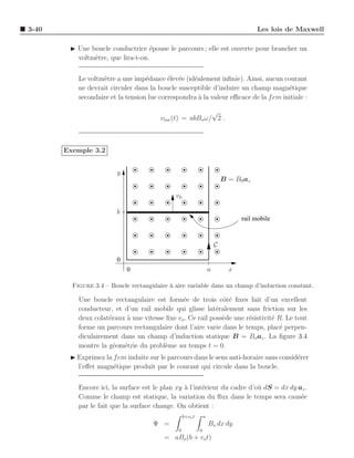 3-40                                                                                    Les lois de Maxwell

        ◮ Une boucle conductrice ´pouse le parcours ; elle est ouverte pour brancher un
                                   e
          voltm`tre, que lira-t-on.
               e


           Le voltm`tre a une imp´dance ´lev´e (id´alement inﬁnie). Ainsi, aucun courant
                   e               e       e e     e
           ne devrait circuler dans la boucle susceptible d’induire un champ magn´tique
                                                                                     e
           secondaire et la tension lue correspondra ` la valeur eﬃcace de la f em initiale :
                                                     a

                                                          √
                                        vlue (t) = abBo ω/ 2 .



       Exemple 3.2


                        y
                                                                            B = B0 az

                                             v0

                        b
                                                                                  rail mobile



                                                                        C

                        0
                            0                                       a         x

         Figure 3.4 – Boucle rectangulaire ` aire variable dans un champ d’induction constant.
                                           a

           Une boucle rectangulaire est form´e de trois cˆt´ ﬁxes fait d’un excellent
                                               e              oe
           conducteur, et d’un rail mobile qui glisse lat´ralement sans friction sur les
                                                            e
           deux colat´raux ` une vitesse ﬁxe vo . Ce rail poss`de une r´sistivit´ R. Le tout
                     e     a                                  e        e        e
           forme un parcours rectangulaire dont l’aire varie dans le temps, plac´ perpen-
                                                                                   e
           diculairement dans un champ d’induction statique B = Bo az . La ﬁgure 3.4
           montre la g´om´trie du probl`me au temps t = 0.
                       e e               e
        ◮ Exprimez la f em induite sur le parcours dans le sens anti-horaire sans consid´rer
                                                                                        e
          l’eﬀet magn´tique produit par le courant qui circule dans la boucle.
                      e


           Encore ici, la surface est le plan xy ` l’int´rieur du cadre d’o` dS = dx dy az .
                                                 a      e                  u
           Comme le champ est statique, la variation du ﬂux dans le temps sera caus´e    e
           par le fait que la surface change. On obtient :
                                                   b+vo t       a
                                     Ψ =                            Bo dx dy
                                               0            0
                                         = aBo (b + vo t)
 