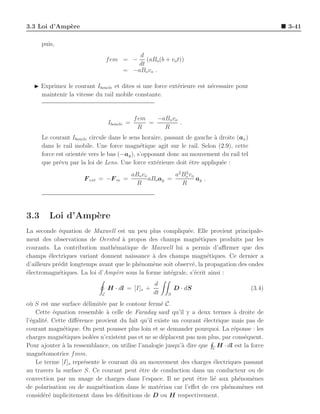 3.3 Loi d’Amp`re
             e                                                                                    3-41

      puis,
                                           d
                                 f em = −     (aBo (b + vo t))
                                           dt
                                       = −aBo vo .

   ◮ Exprimez le courant Iboucle et dites si une force ext´rieure est n´cessaire pour
                                                          e            e
     maintenir la vitesse du rail mobile constante.


                                             f em   −aBo vo
                                 Iboucle =        =         .
                                               R      R
      Le courant Iboucle circule dans le sens horaire, passant de gauche a droite (ax )
                                                                         `
      dans le rail mobile. Une force magn´tique agit sur le rail. Selon (2.9), cette
                                              e
      force est orient´e vers le bas (−ay ), s’opposant donc au mouvement du rail tel
                      e
      que pr´vu par la loi de Lens. Une force ext´rieure doit ˆtre appliqu´e :
             e                                      e           e           e
                                             aBo vo          a2 Bo vo
                                                                 2
                      F ext = −F m =                aBo ay =          ay .
                                              R                 R




3.3      Loi d’Amp`re
                  e
La seconde ´quation de Maxwell est un peu plus compliqu´e. Elle provient principale-
             e                                               e
ment des observations de Oersted ` propos des champs magn´tiques produits par les
                                    a                             e
courants. La contribution math´matique de Maxwell lui a permis d’aﬃrmer que des
                                 e
champs ´lectriques variant donnent naissance ` des champs magn´tiques. Ce dernier a
         e                                     a                     e
d’ailleurs pr´dit longtemps avant que le ph´nom`ne soit observ´, la propagation des ondes
             e                             e   e               e
´lectromagn´tiques. La loi d’Amp`re sous la forme int´grale, s’´crit ainsi :
e            e                    e                   e         e
                                                     d
                                 H · dl = [I]s +               D · dS                     (3.4)
                             C                       dt    S

o` S est une surface d´limit´e par le contour ferm´ C.
  u                     e    e                       e
    Cette ´quation ressemble ` celle de Faraday sauf qu’il y a deux termes a droite de
           e                   a                                                `
l’´galit´. Cette diﬀ´rence provient du fait qu’il existe un courant ´lectrique mais pas de
  e     e           e                                                e
courant magn´tique. On peut pousser plus loin et se demander pourquoi. La r´ponse : les
               e                                                                e
charges magn´tiques isol´es n’existent pas et ne se d´placent pas non plus, par cons´quent.
               e          e                           e                              e
Pour ajouter ` la ressemblance, on utilise l’analogie jusqu’` dire que C H · dl est la force
               a                                            a
magn´tomotrice f mm.
      e
    Le terme [I]s repr´sente le courant dˆ au mouvement des charges ´lectriques passant
                       e                 u                              e
au travers la surface S. Ce courant peut ˆtre de conduction dans un conducteur ou de
                                            e
convection par un nuage de charges dans l’espace. Il ne peut ˆtre li´ aux ph´nom`nes
                                                                  e     e         e     e
de polarisation ou de magn´tisation dans le mat´riau car l’eﬀet de ces ph´nom`nes est
                             e                      e                         e     e
consid´r´ implicitement dans les d´ﬁnitions de D ou H respectivement.
       ee                          e
 