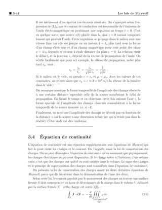 3-44                                                                          Les lois de Maxwell

             Il est int´ressant d’interpr´ter ces derniers r´sultats. On s’aper¸oit selon l’ex-
                       e                    e                e                  c
             pression de [Ic ]s , que le courant de conduction est responsable de l’´mission de
                                                                                    e
             l’onde ´lectromagn´tique en produisant une impulsion au temps t = 0. C’est
                     e              e
             en quelque sorte, une source s(t) plac´e dans la plan z = 0 variant temporel-
                                                       e
             lement qui produit l’onde. Cette impulsion se propage dans le milieu avec une
             vitesse ﬁnie car elle est per¸ue en un instant t = to plus tard sous la forme
                                              c
             d’un champ ´lectrique et d’un champ magn´tique pour tout point des plans
                            e                                e
             z = ±zo lesquels se situent ` ´gale distance du plan z = 0. La relation entre
                                              ae
             le d´lai to et la position zo d´pend de la vitesse de propagation de l’onde. On
                 e                             e
             v´riﬁe facilement que pour cet exemple, la vitesse de propagation, not´e plus
               e                                                                        e
             tard vp , vaut :
                                                 zo      zo       1
                                          vp =      = √      = √ .
                                                 to     µǫzo      µǫ
             Si le milieu est le vide, on prends ǫ = ǫo et µ = µo. Avec les valeurs de ces
             constantes, on trouve alors que vp = c ≈ 3 × 108 m/s la vitesse de la lumi`re  e
             dans le vide !
             On remarque aussi que la forme temporelle de l’amplitude des champs observ´s
                                                                                        e
             a
             ` une certaine distance reproduit celle de la source nonobstant le d´lai de
                                                                                   e
             propagation. En ﬁxant le temps et en observant cette fois suivant l’axe z, la
             forme spatiale de l’amplitude des champs observ´s ressemblerait a la forme
                                                              e               `
             temporelle de la source invers´e i.e. s(−t).
                                           e
             Finalement, on note que l’amplitude des champs ne d´croˆ pas en fonction de
                                                                   e ıt
             la distance z car la source a une dimension inﬁnie (ce qui n’existe pas dans la
             r´alit´). Cette onde est dite uniforme.
              e e




       3.4      ´
                Equation de continuit´
                                     e
       L’´quation de continuit´ est une ´quation suppl´mentaire aux ´quations de Maxwell qui
         e                       e          e               e               e
       fait le pont entre les charges et le courant. On l’appelle aussi la loi de conservation des
       charges. On ne peut d´montrer l’´quation de continuit´ qu’en assumant que physiquement,
                               e          e                       e
       les charges ´lectriques ne peuvent disparaˆ
                    e                               ıtre. Si la charge nette a l’int´rieur d’un volume
                                                                             `      e
       varie, c’est que des charges ont quitt´ ou sont entr´es dans le volume. Le signe des charges
                                              e               e
       et le principe de superposition des charges sont consid´r´s dans l’´quation de continuit´.
                                                                    ee         e                     e
           On pr´sente la loi de conservation des charges avant les deux derni`res ´quations de
                  e                                                                   e    e
       Maxwell, parce qu’elle intervient dans la d´monstration de l’une des deux.
                                                     e
           Selon cette loi, le courant produit par le mouvement des charges au travers une surface
       ferm´e S doit correspondre au taux de d´croissance de la charge dans le volume V d´limit´
            e                                    e                                              e     e
       par la surface ferm´e S – cette charge est not´e [Q]V :
                            e                            e
                                                        d
                                           J · dS = −              ρ dv .                         (3.8)
                                       S                dt     V
                                                              [Q]V
 