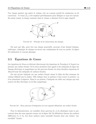 ´
3.5 Equations de Gauss                                                                         3-45

Une charge positive qui quitte le volume cr´e un courant positif de conduction ou de
                                              e
convection – le terme [I]s a ´t´ employ´ pr´c´demment pour d´signer ce type de courant.
                             ee        e e e                e
En mˆme temps, la charge contenue dans le volume a diminu´ d’o` le signe n´gatif.
     e                                                     e    u           e

                                                               J
                                            Q(t)




                                                         dS


                   Figure 3.5 – Principe de la conservation des charges.


    On note que [Q]V peut ˆtre une charge ponctuelle, provenir d’une densit´ lin´ique,
                            e                                               e    e
surfacique, volumique de charges ou encore une combinaison de tous ces modes. La ﬁgure
3.5 sch´matise le concept physique.
       e



3.5     ´
        Equations de Gauss
Les ´quations de Gauss se d´rivent directement des ´quations de Faraday et d’Amp`re en
    e                        e                        e                               e
prenant une surface ferm´e. Si les deux premi`res font appels ` des int´grales de ligne des
                         e                    e                 a        e
champs ´lectrique et magn´tique sur des parcours ferm´s, les deux derni`res ´quations de
        e                  e                            e                  e   e
Maxwell sont des int´grales de surfaces ferm´es.
                     e                       e
   On sait qu’une int´grale sur une surface ferm´e donne le bilan du ﬂux ´manant du
                       e                            e                           e
volume d´limit´ par la surface. Elle indique donc la pr´sence d’une source si positive, ou
         e     e                                        e
d’un absorbant si n´gative. Dans le cas pr´sent, l’int´grale est reli´e aux charges qui sont
                   e                      e           e              e
sources de ﬂux ´lectrique ou de ﬂux magn´tique.
                e                          e

                                                        dS2


                              S1           C1            S2
                                                   C2


                            dS1

  Figure 3.6 – Deux parcours d’int´gration de sens oppos´s d´limitant une surface ferm´e.
                                  e                     e e                           e


    Pour la d´monstration, on consid`re deux parcours C1 et C2 identiques mais se par-
              e                      e
courant dans des sens oppos´s comme sur la ﬁgure 3.6. Ils d´limitent chacun des surfaces
                            e                              e
diﬀ´rentes S1 et S2 . Les deux surfaces mises ensemble forment donc une surface “pa-
   e
tato¨
    ıdale” ferm´e.
                e
 