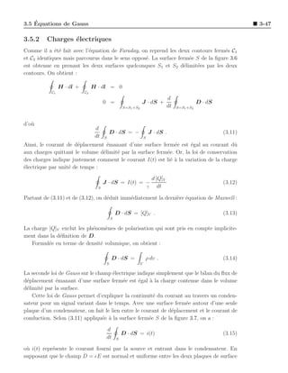 ´
3.5 Equations de Gauss                                                                                               3-47

3.5.2    Charges ´lectriques
                 e
Comme il a ´t´ fait avec l’´quation de Faraday, on reprend les deux contours ferm´s C1
             ee            e                                                       e
et C2 identiques mais parcourus dans le sens oppos´. La surface ferm´e S de la ﬁgure 3.6
                                                  e                  e
est obtenue en prenant les deux surfaces quelconques S1 et S2 d´limit´es par les deux
                                                                   e   e
contours. On obtient :

                H · dl +        H · dl = 0
           C1              C2
                                                                                   d
                                      0 =                     J · dS +                             D · dS
                                                   S=S1 +S2                        dt   S=S1 +S2



d’o`
   u
                                 d
                                           D · dS = −                 J · dS .                              (3.11)
                                 dt   S                           S
Ainsi, le courant de d´placement ´manant d’une surface ferm´e est ´gal au courant dˆ
                       e          e                           e      e                  u
aux charges quittant le volume d´limit´ par la surface ferm´e. Or, la loi de conservation
                                e     e                    e
des charges indique justement comment le courant I(t) est li´ ` la variation de la charge
                                                             ea
´lectrique par unit´ de temps :
e                  e

                                                                          d [Q]V
                                      J · dS = I(t) = −                                                     (3.12)
                                  S                                   ↑      dt

Partant de (3.11) et de (3.12), on d´duit imm´diatement la derni`re ´quation de Maxwell :
                                    e        e                  e e

                                               D · dS = [Q]V .                                              (3.13)
                                           S

La charge [Q]V exclut les ph´nom`nes de polarisation qui sont pris en compte implicite-
                            e    e
ment dans la d´ﬁnition de D.
              e
   Formul´e en terme de densit´ volumique, on obtient :
          e                    e

                                           D · dS =               ρ dv .                                    (3.14)
                                       S                      V

La seconde loi de Gauss sur le champ ´lectrique indique simplement que le bilan du ﬂux de
                                      e
d´placement ´manant d’une surface ferm´e est ´gal ` la charge contenue dans le volume
 e            e                           e       e   a
d´limit´ par la surface.
 e     e
    Cette loi de Gauss permet d’expliquer la continuit´ du courant au travers un conden-
                                                        e
sateur pour un signal variant dans le temps. Avec une surface ferm´e autour d’une seule
                                                                     e
plaque d’un condensateur, on fait le lien entre le courant de d´placement et le courant de
                                                               e
conduction. Selon (3.11) appliqu´e ` la surface ferm´e S de la ﬁgure 3.7, on a :
                                 e a                  e

                                       d
                                                   D · dS = i(t)                                            (3.15)
                                       dt      S

o` i(t) repr´sente le courant fourni par la source et entrant dans le condensateur. En
 u          e
supposant que le champ D = ǫE est normal et uniforme entre les deux plaques de surface
 