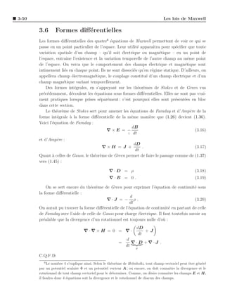 3-50                                                                                Les lois de Maxwell

       3.6       Formes diﬀ´rentielles
                           e
       Les formes diﬀ´rentielles des quatre6 ´quations de Maxwell permettent de voir ce qui se
                        e                     e
       passe en un point particulier de l’espace. Leur utilit´ apparaˆ pour sp´ciﬁer que toute
                                                             e          ıtra      e
       variation spatiale d’un champ – qu’il soit ´lectrique ou magn´tique – en un point de
                                                    e                       e
       l’espace, entraˆ l’existence et la variation temporelle de l’autre champ au mˆme point
                       ıne                                                              e
       de l’espace. On verra que le comportement des champs ´lectrique et magn´tique sont
                                                                     e                e
       intimement li´s en chaque point. Ils ne sont dissoci´s qu’en r´gime statique. D’ailleurs, on
                     e                                     e           e
       appellera champ ´lectromagn´tique, le couplage constitu´ d’un champ ´lectrique et d’un
                           e         e                             e            e
       champ magn´tique variant temporellement.
                     e
           Des formes int´grales, en s’appuyant sur les th´or`mes de Stokes et de Green vus
                             e                               e e
       pr´c´demment, d´coulent les ´quations sous formes diﬀ´rentielles. Elles ne sont pas vrai-
          e e              e         e                           e
       ment pratiques lorsque prises s´par´ment ; c’est pourquoi elles sont pr´sent´es en bloc
                                        e e                                       e   e
       dans cette section.
           Le th´or`me de Stokes sert pour amener les ´quations de Faraday et d’Amp`re de la
                 e e                                     e                                e
       forme int´grale ` la forme diﬀ´rentielle de la mˆme mani`re que (1.26) devient (1.36).
                 e        a            e                 e           e
       Voici l’´quation de Faraday :
               e
                                                          dB
                                            ∇×E = −                                          (3.16)
                                                        ↑ dt

       et d’Amp`re :
                 e
                                                           dD
                                         ∇×H = J +              .                            (3.17)
                                                            dt
       Quant ` celles de Gauss, le th´or`me de Green permet de faire le passage comme de (1.37)
               a                     e e
       vers (1.45) :

                                                  ∇·D = ρ                                               (3.18)
                                                  ∇·B = 0 .                                             (3.19)

            On se sert encore du th´or`me de Green pour exprimer l’´quation de continuit´ sous
                                   e e                               e                       e
       la forme diﬀ´rentielle :
                    e
                                                         d
                                            ∇·J = − ρ .                                      (3.20)
                                                        dt
       On aurait pu trouver la forme diﬀ´rentielle de l’´quation de continuit´ en partant de celle
                                          e             e                     e
       de Faraday avec l’aide de celle de Gauss pour charge ´lectrique. Il faut toutefois savoir au
                                                             e
       pr´alable que la divergence d’un rotationnel est toujours nulle d’o` :
          e                                                                u
                                                                   dD
                                  ∇·∇×H = 0 = ∇·                       +J
                                                                    dt
                                                             d
                                                        =       ∇ · D +∇·J .
                                                             dt
                                                                   ρ

       C.Q.F.D.
          6
            Le nombre 4 s’explique ainsi. Selon le th´or`me de Helmholtz, tout champ vectoriel peut ˆtre g´n´r´
                                                     e e                                            e     e e e
       par un potentiel scalaire Φ et un potentiel vecteur A ; ou encore, on doit connaˆ la divergence et le
                                                                                          ıtre
       rotationnel de tout champ vectoriel pour le d´terminer. Comme, on d´sire connaˆ les champs E et H,
                                                     e                        e         ıtre
       il faudra donc 4 ´quations soit la divergence et le rotationnel de chacun des champs.
                        e
 