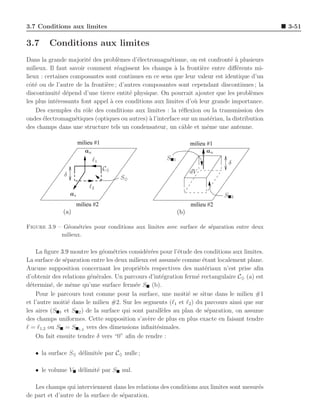 3.7 Conditions aux limites                                                                     3-51

3.7     Conditions aux limites
Dans la grande majorit´ des probl`mes d’´lectromagn´tisme, on est confront´ a plusieurs
                         e          e       e           e                      e`
milieux. Il faut savoir comment r´agissent les champs ` la fronti`re entre diﬀ´rents mi-
                                    e                     a         e            e
lieux : certaines composantes sont continues en ce sens que leur valeur est identique d’un
cˆt´ ou de l’autre de la fronti`re ; d’autres composantes sont cependant discontinues ; la
  oe                           e
discontinuit´ d´pend d’une tierce entit´ physique. On pourrait ajouter que les probl`mes
             e e                         e                                             e
les plus int´ressants font appel ` ces conditions aux limites d’o` leur grande importance.
            e                    a                               u
    Des exemples du rˆle des conditions aux limites : la r´ﬂexion ou la transmission des
                        o                                   e
ondes ´lectromagn´tiques (optiques ou autres) ` l’interface sur un mat´riau, la distribution
       e            e                           a                       e
des champs dans une structure tels un condensateur, un cˆble et mˆme une antenne.
                                                            a         e

                       milieu #1                                    milieu #1
                          an                                              an
                               ℓ1                     S   1
                                                                                    δ
                                    C♦                              dV
              δ                          S♦
                            ℓ2
                  as                                                            S   2
                       milieu #2                                    milieu #2
              (a)                                             (b)

Figure 3.9 – G´om´tries pour conditions aux limites avec surface de s´paration entre deux
              e e                                                    e
            milieux.


    La ﬁgure 3.9 montre les g´om´tries consid´r´es pour l’´tude des conditions aux limites.
                              e e              ee           e
La surface de s´paration entre les deux milieux est assum´e comme ´tant localement plane.
               e                                           e        e
Aucune supposition concernant les propri´t´s respectives des mat´riaux n’est prise aﬁn
                                             ee                      e
d’obtenir des relations g´n´rales. Un parcours d’int´gration ferm´ rectangulaire C♦ (a) est
                         e e                         e            e
d´termin´, de mˆme qu’une surface ferm´e S (b).
  e       e       e                        e
    Pour le parcours tout comme pour la surface, une moiti´ se situe dans le milieu #1
                                                               e
et l’autre moiti´ dans le milieu #2. Sur les segments (ℓ1 et ℓ2 ) du parcours ainsi que sur
                e
les aires (S 1 et S 2 ) de la surface qui sont parall`les au plan de s´paration, on assume
                                                     e                e
des champs uniformes. Cette supposition s’av`re de plus en plus exacte en faisant tendre
                                                e
ℓ = ℓ1,2 ou S = S 1,2 vers des dimensions inﬁnit´simales.
                                                   e
    On fait ensuite tendre δ vers “0” aﬁn de rendre :

   • la surface S♦ d´limit´e par C♦ nulle ;
                    e     e

   • le volume V d´limit´ par S nul.
                  e     e

   Les champs qui interviennent dans les relations des conditions aux limites sont mesur´s
                                                                                        e
de part et d’autre de la surface de s´paration.
                                     e
 
