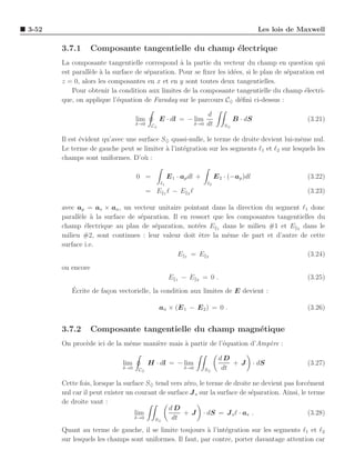 3-52                                                                                            Les lois de Maxwell

       3.7.1       Composante tangentielle du champ ´lectrique
                                                    e
       La composante tangentielle correspond ` la partie du vecteur du champ en question qui
                                                 a
       est parall`le ` la surface de s´paration. Pour se ﬁxer les id´es, si le plan de s´paration est
                 e a                  e                             e                   e
       z = 0, alors les composantes en x et en y sont toutes deux tangentielles.
           Pour obtenir la condition aux limites de la composante tangentielle du champ ´lectri-
                                                                                              e
       que, on applique l’´quation de Faraday sur le parcours C♦ d´ﬁni ci-dessus :
                            e                                         e

                                                                        d
                                   lim         E · dl = − lim                         B · dS                  (3.21)
                                   δ→0    C♦                      δ→0   dt       S♦


       Il est ´vident qu’avec une surface S♦ quasi-nulle, le terme de droite devient lui-mˆme nul.
              e                                                                            e
       Le terme de gauche peut se limiter ` l’int´gration sur les segments ℓ1 et ℓ2 sur lesquels les
                                           a     e
       champs sont uniformes. D’o` :u

                                   0 =              E 1 · ap dl +            E 2 · (−ap )dl                   (3.22)
                                               ℓ1                       ℓ2
                                         = E 1ℓ − E 2ℓ                                                        (3.23)

       avec ap = as × an , un vecteur unitaire pointant dans la direction du segment ℓ1 donc
       parall`le ` la surface de s´paration. Il en ressort que les composantes tangentielles du
             e a                  e
       champ ´lectrique au plan de s´paration, not´es E 1 dans le milieu #1 et E 2 dans le
               e                      e               e
       milieu #2, sont continues : leur valeur doit ˆtre la mˆme de part et d’autre de cette
                                                      e        e
       surface i.e.
                                               E1 = E2                                   (3.24)
       ou encore
                                                    E   1
                                                            −E    2
                                                                      = 0.                                    (3.25)
          ´
          Ecrite de fa¸on vectorielle, la condition aux limites de E devient :
                      c

                                               an × (E 1 − E 2 ) = 0 .                                        (3.26)


       3.7.2       Composante tangentielle du champ magn´tique
                                                        e
       On proc`de ici de la mˆme mani`re mais ` partir de l’´quation d’Amp`re :
              e              e       e        a             e             e

                                                                              dD
                             lim         H · dl = − lim                           +J           · dS           (3.27)
                             δ→0   C♦                       δ→0         S♦     dt

       Cette fois, lorsque la surface S♦ tend vers z´ro, le terme de droite ne devient pas forc´ment
                                                    e                                           e
       nul car il peut exister un courant de surface J s sur la surface de s´paration. Ainsi, le terme
                                                                            e
       de droite vaut :
                                             dD
                                  lim              + J · dS = J s ℓ · as .                       (3.28)
                                  δ→0    S♦   dt
       Quant au terme de gauche, il se limite toujours ` l’int´gration sur les segments ℓ1 et ℓ2
                                                          a     e
       sur lesquels les champs sont uniformes. Il faut, par contre, porter davantage attention car
 