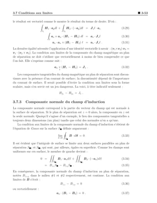 3.7 Conditions aux limites                                                                           3-53

le r´sultat est vectoriel comme le montre le r´sultat du terme de droite. D’o` :
    e                                         e                              u

                             H 1 · ap dl +              H 2 · (−ap )dl = J s ℓ · as         (3.29)
                        ℓ1                         ℓ2

                                    as × an · (H 1 − H 2 ) dl = as · J s ℓ                  (3.30)
                                ℓ
                                    as · an × (H 1 − H 2 ) ℓ = as · J s ℓ .                 (3.31)

La derni`re ´galit´ n´cessite l’application d’une identit´ vectorielle ` savoir : (v 1 ×v 2 )·v3 =
           e e        e e                                e             a
v 1 · (v 2 × v 3 ). La condition aux limites de la composante du champ magn´tique au plan
                                                                                 e
de s´paration ne doit s’utiliser que vectoriellement ` moins de bien comprendre ce que
      e                                                 a
l’on fait. Elle s’exprime comme suit :

                                      an × (H 1 − H 2 ) = J s .                             (3.32)
                                              ↑

    Les composantes tangentielles du champ magn´tique au plan de s´paration sont discon-
                                                  e                   e
tinues avec la pr´sence d’un courant de surface ; la discontinuit´ d´pend de l’importance
                  e                                                e e
du courant de surface. Il serait possible d’´crire la condition aux limites sous la forme
                                             e
scalaire, mais s’en servir est un jeu dangereux. La voici, ` titre indicatif seulement :
                                                           a

                                              H    1   −H   2   = Js .


3.7.3     Composante normale du champ d’induction
La composante normale correspond ` la partie du vecteur du champ qui est normale a
                                      a                                                  `
la surface de s´paration. Si le plan de s´paration est z = 0 alors, la composante en z est
               e                         e
la seule normale. Quoiqu’il s’agisse d’un exemple, le lieu des composantes tangentielles a
toujours deux dimensions (un plan) tandis que celui des normales n’en a qu’une.
    La condition aux limites de la composante normale du champ d’induction s’obtient de
l’´quation de Gauss sur la surface S d´ﬁnie auparavant :
  e                                      e

                                             lim           B · dS = 0                       (3.33)
                                             δ→0       S

Il est ´vident que l’int´grale de surface se limite aux deux surfaces parall`les au plan de
       e                e                                                   e
s´paration S 1 et S 2 qui sont, par ailleurs, ´gales en superﬁcie. Comme les champs sont
 e                                             e
uniformes sur ces surface, le membre de gauche devient :

                       0 =                   B 1 · an dS +                 B 2 · (−an )dS   (3.34)
                                     S   1                         S   2

                             = B⊥1 S − B⊥2 S .                                              (3.35)

En cons´quence, la composante normale du champ d’induction au plan de s´paration,
         e                                                               e
not´es B⊥1,2 dans le milieu #1 et #2 respectivement, est continue. La condition aux
   e
limites de B s’´crit :
               e
                                  B⊥1 − B⊥2 = 0                               (3.36)
ou vectoriellement :
                                         an · (B 1 − B 2 ) = 0 .                            (3.37)
 