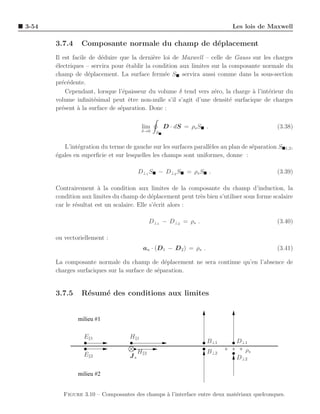 3-54                                                                        Les lois de Maxwell

       3.7.4    Composante normale du champ de d´placement
                                                e
       Il est facile de d´duire que la derni`re loi de Maxwell – celle de Gauss sur les charges
                         e                   e
       ´lectriques – servira pour ´tablir la condition aux limites sur la composante normale du
       e                           e
       champ de d´placement. La surface ferm´e S servira aussi comme dans la sous-section
                     e                           e
       pr´c´dente.
          e e
            Cependant, lorsque l’´paisseur du volume δ tend vers z´ro, la charge a l’int´rieur du
                                 e                                  e            `      e
       volume inﬁnit´simal peut ˆtre non-nulle s’il s’agit d’une densit´ surfacique de charges
                       e            e                                     e
       pr´sent ` la surface de s´paration. Donc :
          e     a               e

                                            lim        D · dS = ρs S .                      (3.38)
                                            δ→0    S


          L’int´gration du terme de gauche sur les surfaces parall`les au plan de s´paration S
               e                                                  e                e             1,2 ,
       ´gales en superﬁcie et sur lesquelles les champs sont uniformes, donne :
       e

                                        D⊥ 1 S − D⊥ 2 S       = ρs S .                      (3.39)

       Contrairement ` la condition aux limites de la composante du champ d’induction, la
                        a
       condition aux limites du champ de d´placement peut tr`s bien s’utiliser sous forme scalaire
                                              e              e
       car le r´sultat est un scalaire. Elle s’´crit alors :
               e                               e

                                                 D⊥1 − D⊥2 = ρs .                           (3.40)

       ou vectoriellement :
                                            an · (D1 − D 2 ) = ρs .                         (3.41)

       La composante normale du champ de d´placement ne sera continue qu’en l’absence de
                                                e
       charges surfaciques sur la surface de s´paration.
                                              e


       3.7.5    R´sum´ des conditions aux limites
                 e   e


               milieu #1

                 E   1             H    1
                                                                      B⊥1    D⊥1
                                        H    2                        B⊥2      ρs
                 E   2             Js                                        D⊥2

               milieu #2


          Figure 3.10 – Composantes des champs ` l’interface entre deux mat´riaux quelconques.
                                               a                           e
 