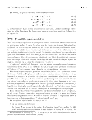 3.7 Conditions aux limites                                                                              3-55

      En r´sum´, les quatre conditions s’expriment comme suit :
          e   e

                                    an × (E 1 − E 2 ) = 0                                     (3.42)
                                   an × (H 1 − H 2 ) = J s                                    (3.43)
                                     an · (B 1 − B 2 ) = 0                                    (3.44)
                                     an · (D 1 − D 2 ) = ρs .                                 (3.45)

Le vecteur unitaire an est normal ` la surface de s´paration. L’indice des champs corres-
                                  a                e
pond au milieu dans lequel les champs sont mesur´s, et ce juste au niveau de la surface
                                                   e
de s´paration.
    e


3.7.6       Propri´t´s suppl´mentaires
                  e e       e
Il est important de rajouter qu’en pratique un courant de surface n’est rencontr´ que sur
                                                                                       e
un conducteur parfait. Il en va de mˆme pour les charges surfaciques. Cela s’explique
                                          e
facilement car pour obtenir un courant ou des charges sur une surface inﬁniment mince,
les charges doivent ˆtre libres. Id´alement, il faut donc une conductivit´ inﬁnie pour avoir
                      e              e                                      e
une mobilit´ des charges avec enti`re libert´. On consid`re toutefois qu’un bon conducteur
             e                        e        e            e
ayant une conductivit´ ´lev´e mais ﬁnie (σ
                         ee e                       ), est assimilable ` un conducteur parfait
                                                                       a
tant que la perte d’´nergie provenant de l’eﬀet Joule reste faible devant l’´nergie contenue
                      e                                                        e
dans les champs. Le rapport maximal tol´r´ entre les deux niveaux d’´nergies, d´pend du
                                             ee                            e           e
degr´ de pr´cision sur la valeur des champs que l’on d´sire.
      e      e                                              e
    A` moins qu’il soit indiqu´, il ne peut y avoir un courant ou des charges surfaciques sur
                               e
d’autres mat´riaux. Dans le cas contraire, il s’agit d’un probl`me purement acad´mique
               e                                                     e                   e
et l’existence d’un tel courant ou de telles charges sera mentionn´ clairement.
                                                                       e
    Une autre propri´t´ apparaˆ pour des conducteurs parfaits, soit l’absence de champ
                        ee         ıt
´lectrique a l’int´rieur. L’explication est la suivante : avec une conductivit´ inﬁnie σ → ∞,
e           `      e                                                           e
la densit´ de courant – et le courant par cons´quent – deviendrait inﬁnie ce qui n’est pas
          e                                       e
possible. Il en r´sulte que le champ E dans un conducteur parfait doit ˆtre nul7 . Encore
                   e                                                          e
une fois, un bon conducteur poss`de cette propri´t´ si l’observation du champ se fait a une
                                     e               ee                                     `
distance plus grande – selon la pr´cision voulue – que la profondeur de p´n´tration δp –
                                        e                                        e e
laquelle sera d´ﬁnie plus tard. On peut aller plus loin et dire qu’il n’existe aucun champ
                 e
variant dans un conducteur ` cause du couplage entre les champs ´lectromagn´tiques.
                               a                                         e           e
    Dans certains mat´riaux ferromagn´tiques, la perm´abilit´ relative µr est tr`s grande,
                         e                e                 e      e                 e
ce qui permet de poser en premi`re approximation que µr → ∞ – ils seront appel´s des
                                      e                                                    e
conducteurs magn´tiques parfaits. Comme le champ d’induction B ne peut ˆtre inﬁni, il
                     e                                                             e
faut donc que le champ magn´tique H soit nul dans le mat´riau.
                                 e                               e
    En appliquant les conditions aux limites, on a :
   • sur un conducteur ´lectrique :
                       e
        Le champ E au niveau de la surface de s´paration dans l’autre milieu (le #1)
                                                   e
        arrive toujours perpendiculairement ` cette surface ; le champ H, si variant, est
                                            a
  7
   Cette conclusion est tir´e de (2.14) J = σE, avec σ → ∞ et une densit´ J ﬁnie (mˆme nulle selon la
                           e                                            e          e
premi`re propri´t´ ´nonc´e car uniquement Js existe).
     e         e ee     e
 