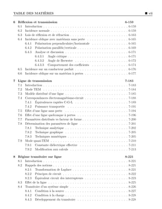 `
TABLE DES MATIERES                                                                                                                 vii

6 R´ﬂexion et transmission
    e                                                                                                                   6-159
  6.1 Introduction . . . . . . . . . . . . . . . . . . . .         .   .   .   .   .   .   .   .   .   .   .   .   .   . . 6-159
  6.2 Incidence normale . . . . . . . . . . . . . . . . .          .   .   .   .   .   .   .   .   .   .   .   .   .   . . 6-159
  6.3 Lois de r´ﬂexion et de r´fraction . . . . . . . . .
               e              e                                    .   .   .   .   .   .   .   .   .   .   .   .   .   . . 6-163
  6.4 Incidence oblique avec mat´riaux sans perte . .
                                   e                               .   .   .   .   .   .   .   .   .   .   .   .   .   . . 6-165
      6.4.1 Polarisation perpendiculaire/horizontale               .   .   .   .   .   .   .   .   .   .   .   .   .   . . 6-165
      6.4.2 Polarisation parall`le/verticale . . . . . .
                                 e                                 .   .   .   .   .   .   .   .   .   .   .   .   .   . . 6-169
      6.4.3 Analyse et discussion . . . . . . . . . . .            .   .   .   .   .   .   .   .   .   .   .   .   .   . . 6-171
             6.4.3.1 Angle critique . . . . . . . . . .            .   .   .   .   .   .   .   .   .   .   .   .   .   . . 6-171
             6.4.3.2 Angle de Brewster . . . . . . .               .   .   .   .   .   .   .   .   .   .   .   .   .   . . 6-172
             6.4.3.3 Comportement des coeﬃcients                   .   .   .   .   .   .   .   .   .   .   .   .   .   . . 6-174
  6.5 Incidence sur un conducteur parfait . . . . . . .            .   .   .   .   .   .   .   .   .   .   .   .   .   . . 6-176
  6.6 Incidence oblique sur un mat´riau ` pertes . . .
                                     e     a                       .   .   .   .   .   .   .   .   .   .   .   .   .   . . 6-177

7 Ligne de transmission                                                                                                 7-183
  7.1 Introduction . . . . . . . . . . . . . . . . .   .   .   .   .   .   .   .   .   .   .   .   .   .   .   .   .   . . 7-183
  7.2 Mode TEM . . . . . . . . . . . . . . . . .       .   .   .   .   .   .   .   .   .   .   .   .   .   .   .   .   . . 7-184
  7.3 Mod`le distribu´ d’une ligne . . . . . . . .
           e          e                                .   .   .   .   .   .   .   .   .   .   .   .   .   .   .   .   . . 7-185
  7.4 Correspondances ´lectromagn´tisme-circuit
                        e            e                 .   .   .   .   .   .   .   .   .   .   .   .   .   .   .   .   . . 7-188
              ´
      7.4.1 Equivalences rapides C-G-L . . . .         .   .   .   .   .   .   .   .   .   .   .   .   .   .   .   .   . . 7-189
      7.4.2 Puissance transport´e . . . . . . .
                                  e                    .   .   .   .   .   .   .   .   .   .   .   .   .   .   .   .   . . 7-191
  7.5 Eﬀet d’une ligne sans perte . . . . . . . .      .   .   .   .   .   .   .   .   .   .   .   .   .   .   .   .   . . 7-194
  7.6 Eﬀet d’une ligne quelconque ` pertes . . .
                                    a                  .   .   .   .   .   .   .   .   .   .   .   .   .   .   .   .   . . 7-196
  7.7 Param`tres distribu´s vs facteur de forme .
             e            e                            .   .   .   .   .   .   .   .   .   .   .   .   .   .   .   .   . . 7-200
  7.8 D´termination des param`tres de ligne . .
        e                       e                      .   .   .   .   .   .   .   .   .   .   .   .   .   .   .   .   . . 7-201
      7.8.1 Technique analytique . . . . . . . .       .   .   .   .   .   .   .   .   .   .   .   .   .   .   .   .   . . 7-202
      7.8.2 Technique graphique . . . . . . . .        .   .   .   .   .   .   .   .   .   .   .   .   .   .   .   .   . . 7-205
      7.8.3 Techniques num´riques . . . . . . .
                              e                        .   .   .   .   .   .   .   .   .   .   .   .   .   .   .   .   . . 7-205
  7.9 Mode quasi-TEM . . . . . . . . . . . . . .       .   .   .   .   .   .   .   .   .   .   .   .   .   .   .   .   . . 7-210
      7.9.1 Constante di´lectrique eﬀective . .
                          e                            .   .   .   .   .   .   .   .   .   .   .   .   .   .   .   .   . . 7-211
      7.9.2 Modiﬁcation aux calculs . . . . . .        .   .   .   .   .   .   .   .   .   .   .   .   .   .   .   .   . . 7-213

8 R´gime transitoire sur ligne
    e                                                                                                                   8-221
  8.1 Introduction . . . . . . . . . . . . . . . . .   .   .   .   .   .   .   .   .   .   .   .   .   .   .   .   .   . . 8-221
  8.2 Rappels des notions . . . . . . . . . . . . .    .   .   .   .   .   .   .   .   .   .   .   .   .   .   .   .   . . 8-221
      8.2.1 Transformation de Laplace . . . . .        .   .   .   .   .   .   .   .   .   .   .   .   .   .   .   .   . . 8-221
      8.2.2 Principes de circuit . . . . . . . . .     .   .   .   .   .   .   .   .   .   .   .   .   .   .   .   .   . . 8-222
             ´
      8.2.3 Equivalent circuit des interrupteurs       .   .   .   .   .   .   .   .   .   .   .   .   .   .   .   .   . . 8-223
  8.3 Eﬀet de la ligne . . . . . . . . . . . . . . .   .   .   .   .   .   .   .   .   .   .   .   .   .   .   .   .   . . 8-225
  8.4 Transitoire d’un syst`me simple . . . . . .
                           e                           .   .   .   .   .   .   .   .   .   .   .   .   .   .   .   .   . . 8-226
      8.4.1 Condition ` la source . . . . . . . .
                        a                              .   .   .   .   .   .   .   .   .   .   .   .   .   .   .   .   . . 8-227
      8.4.2 Condition ` la charge . . . . . . . .
                        a                              .   .   .   .   .   .   .   .   .   .   .   .   .   .   .   .   . . 8-228
      8.4.3 D´veloppement du transitoire . . .
               e                                       .   .   .   .   .   .   .   .   .   .   .   .   .   .   .   .   . . 8-228
 