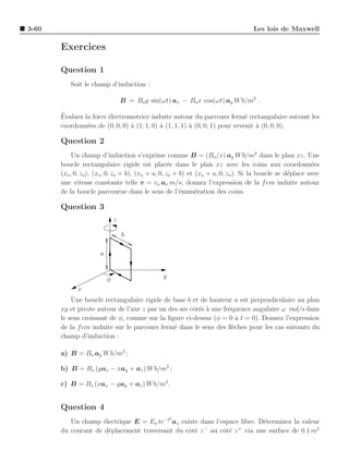 3-60                                                                              Les lois de Maxwell

       Exercices

       Question 1
          Soit le champ d’induction :

                                  B = Bo y sin(ωt) ax − Bo x cos(ωt) ay W b/m2 .

       ´
       Evaluez la force ´lectromotrice induite autour du parcours ferm´ rectangulaire suivant les
                        e                                                    e
       coordonn´es de (0, 0, 0) ` (1, 1, 0) ` (1, 1, 1) ` (0, 0, 1) pour revenir a (0, 0, 0).
                e               a           a           a                        `

       Question 2
            Un champ d’induction s’exprime comme B = (Bo /x) ay W b/m2 dans le plan xz. Une
       boucle rectangulaire rigide est plac´e dans le plan xz avec les coins aux coordonn´es
                                                    e                                                    e
       (xo , 0, zo), (xo , 0, zo + b), (xo + a, 0, zo + b) et (xo + a, 0, zo ). Si la boucle se d´place avec
                                                                                                 e
       une vitesse constante telle v = vo ax m/s, donnez l’expression de la f em induite autour
       de la boucle parcourue dans le sens de l’´num´ration des coins.
                                                        e     e

       Question 3
                              z

                                  b

                      a


                          φ                     y
             x
           Une boucle rectangulaire rigide de base b et de hauteur a est perpendiculaire au plan
       xy et pivote autour de l’axe z par un des ses cˆt´s ` une fr´quence angulaire ω rad/s dans
                                                      oe a         e
       le sens croissant de φ, comme sur la ﬁgure ci-dessus (φ = 0 a t = 0). Donnez l’expression
                                                                      `
       de la f em induite sur le parcours ferm´ dans le sens des ﬂ`ches pour les cas suivants du
                                               e                     e
       champ d’induction :

       a) B = Bo ay W b/m2 ;

       b) B = Bo (yax − xay + az ) W b/m2 ;

       c) B = Bo (xax − yay + az ) W b/m2 .


       Question 4
                                                    2
          Un champ ´lectrique E = Eo te−t az existe dans l’espace libre. D´terminez la valeur
                     e                                                    e
       du courant de d´placement traversant du cˆt´ z au cˆt´ z via une surface de 0.1 m2
                       e                        oe   −
                                                            oe   +
 