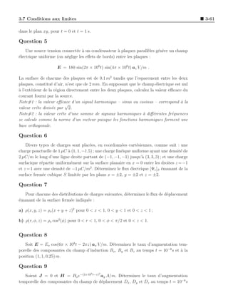 3.7 Conditions aux limites                                                                     3-61

dans le plan xy, pour t = 0 et t = 1 s.

Question 5
    Une source tension connect´e ` un condensateur ` plaques parall`les g´n`re un champ
                               e a                   a               e   e e
´lectrique uniforme (on n´glige les eﬀets de bords) entre les plaques :
e                        e

                    E = 180 sin(2π × 106 t) sin(4π × 106 t) az V /m .

La surface de chacune des plaques est de 0.1 m2 tandis que l’espacement entre les deux
plaques, constitu´ d’air, n’est que de 2 mm. En supposant que le champ ´lectrique est nul
                  e                                                         e
a
` l’ext´rieur de la r´gion directement entre les deux plaques, calculez la valeur eﬃcace du
       e             e
courant fourni par la source.
Note#1 : la valeur eﬃcace d’un signal harmonique – sinus ou cosinus – correspond ` la  a
                          √
valeur crˆte divis´e par 2.
          e        e
Note#2 : la valeur crˆte d’une somme de signaux harmoniques ` diﬀ´rentes fr´quences
                        e                                           a     e        e
se calcule comme la norme d’un vecteur puisque les fonctions harmoniques forment une
base orthogonale.

Question 6
    Divers types de charges sont plac´es, en coordonn´es cart´siennes, comme suit : une
                                       e                 e       e
charge ponctuelle de 1 µC ` (1, 1, −1.5) ; une charge lin´ique uniforme ayant une densit´ de
                           a                             e                              e
2 µC/m le long d’une ligne droite partant de (−1, −1, −1) jusqu’` (3, 3, 3) ; et une charge
                                                                    a
surfacique r´partie uniform´ment sur la surface planaire en x = 0 entre les droites z = −1
             e               e
et z = 1 avec une densit´ de −1 µC/m2 . D´terminez le ﬂux ´lectrique [Ψe ]S ´manant de la
                        e                   e                 e               e
surface ferm´e cubique S limit´e par les plans x = ±2, y = ±2 et z = ±2.
              e                 e

Question 7
  Pour chacune des distributions de charges suivantes, d´terminez le ﬂux de d´placement
                                                        e                    e
´manant de la surface ferm´e indiqu´e :
e                         e        e

a) ρ(x, y, z) = ρo (x + y + z)2 pour 0 < x < 1, 0 < y < 1 et 0 < z < 1 ;

b) ρ(r, φ, z) = ρo cos2 (φ) pour 0 < r < 1, 0 < φ < π/2 et 0 < z < 1.


Question 8
   Soit E = Eo cos(6π × 108 t − 2πz) ax V /m. D´terminez le taux d’augmentation tem-
                                               e
porelle des composantes du champ d’induction Bx , By et Bz au temps t = 10−8 s et a la
                                                                                  `
position (1, 1, 0.25) m.

Question 9
                                          8   2
   Soient J = 0 et H = Ho e−(3×10 t−z) ay A/m. D´terminez le taux d’augmentation
                                                  e
temporelle des composantes du champ de d´placement Dx , Dy et Dz au temps t = 10−8 s
                                        e
 