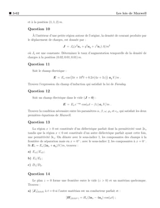 3-62                                                                                Les lois de Maxwell

       et ` la position (1, 1, 2) m.
          a

       Question 10
           `
           A l’int´rieur d’une petite r´gion autour de l’origine, la densit´ de courant produite par
                  e                    e                                   e
       le d´placement de charges, est donn´e par :
           e                                 e

                                       J = Jo (x2 ax + y 2 ay + z 2 az ) A/m2

       o` Jo est une constante. D´terminez le taux d’augmentation temporelle de la densit´ de
        u                          e                                                     e
       charges ` la position (0.02, 0.01, 0.01) m.
               a

       Question 11
          Soit le champ ´lectrique :
                        e

                            E = Eo cos 3π × 108 t + 0.2π(4x + 3z) ay V /m .

       Trouvez l’expression du champ d’induction qui satisfait la loi de Faraday.

       Question 12
          Soit un champ ´lectrique dans le vide (J = 0) :
                        e

                                       E = Eo e−αy cos(ωt − βz) ax V /m .

       Trouvez la condition n´cessaire entre les param`tres α, β, ω, µo et ǫo , qui satisfait les deux
                             e                        e
       premi`res ´quations de Maxwell.
            e    e

       Question 13
           La r´gion x > 0 est constitu´e d’un di´lectrique parfait dont la permittivit´ vaut 2ǫo
               e                        e         e                                    e
       tandis que la r´gion x < 0 est constitu´e d’un autre di´lectrique parfait ayant cette fois,
                       e                        e             e
       une permittivit´ 3ǫo . On d´note avec le sous-indice 1, les composantes des champs a la
                        e          e                                                         `
       fronti`re de s´paration mais en x = 0 ; avec le sous-indice 2, les composantes a x = 0− .
             e       e                        +
                                                                                       `
       Si E 1 = Eo (2ax + ay ) V /m, trouvez :
       a) Ex1 /Ex2 ;

       b) E1 /E2 ;

       c) D1 /D2 .

       Question 14
          Le plan z = 0 forme une fronti`re entre le vide (z > 0) et un mat´riau quelconque.
                                        e                                  e
       Trouvez :
       a) [J s ](0,0,0) ` t = 0 si l’autre mat´riau est un conducteur parfait et :
                        a                     e

                                         [H](0,0,0+ ) = Ho (3ax − 4ay ) cos(ωt) ;
 