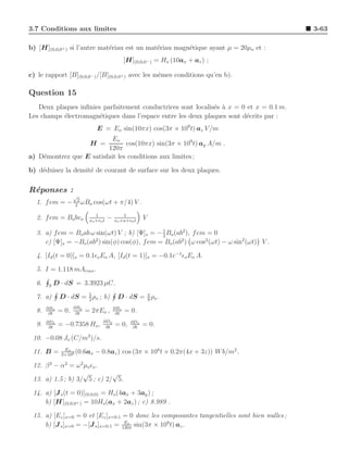 3.7 Conditions aux limites                                                                     3-63

b) [H](0,0,0+ ) si l’autre mat´riau est un mat´riau magn´tique ayant µ = 20µo et :
                              e               e         e
                                                [H](0,0,0− ) = Ho (10ax + az ) ;

c) le rapport [B](0,0,0− ) /[B](0,0,0+ ) avec les mˆmes conditions qu’en b).
                                                   e

Question 15
   Deux plaques inﬁnies parfaitement conductrices sont localis´s ` x = 0 et x = 0.1 m.
                                                              e a
Les champs ´lectromagn´tiques dans l’espace entre les deux plaques sont d´crits par :
           e           e                                                 e
                              E = Eo sin(10πx) cos(3π × 109 t) az V /m
                           Eo
                           H =  cos(10πx) sin(3π × 109 t) ay A/m .
                         120π
a) D´montrez que E satisfait les conditions aux limites ;
    e

b) d´duisez la densit´ de courant de surface sur les deux plaques.
    e                e

R´ponses :
 e
                    √
                     2
  1. f em = −       2
                       ωBo   cos(ωt + π/4) V .
                              1               1
  2. f em = Bo bvo         xo +vo t
                                      −   xo +a+vo t
                                                        V
                                               1
  3. a) f em = Bo ab ω sin(ωt) V ; b) [Ψ]s = − 2 Bo (ab2 ), f em = 0
     c) [Ψ]s = −Bo (ab2 ) sin(φ) cos(φ), f em = Bo (ab2 ) ω cos2 (ωt) − ω sin2 (ωt) V .

  4. [Id (t = 0)]s = 0.1ǫo Eo A, [Id (t = 1)]s = −0.1e−1 ǫo Eo A.

  5. I = 1.118 mArms .

  6.   S
           D · dS = 3.3923 µC.
                      5
  7. a)      D · dS = 2 ρo ; b)            D · dS = π ρo .
                                                    8
       ∂Bx          ∂By                   ∂Bz
  8.    ∂t
             = 0,    ∂t
                          = 2πEo ,         ∂t
                                                = 0.
       ∂Dx                        ∂Dy             ∂Dz
  9.    ∂t
             = −0.7358 Ho,         ∂t
                                          = 0,     ∂t
                                                        = 0.

 10. −0.08 Jo (C/m3 )/s.
               Eo
 11. B =      3×108
                    (0.6ax   − 0.8az ) cos (3π × 108 t + 0.2π(4x + 3z)) W b/m2 .

 12. β 2 − α2 = ω 2 µo ǫo .
                   √         √
 13. a) 1.5 ; b) 3/ 5 ; c) 2/ 5.

 14. a) [J s (t = 0)](0,0,0) = Ho (4ax + 3ay ) ;
     b) [H](0,0,0+ ) = 10Ho(ax + 2az ) ; c) 8.989 .

 15. a) [Ez ]x=0 = 0 et [Ez ]x=0.1 = 0 donc les composantes tangentielles sont bien nulles ;
                                    Eo
     b) [J s ]x=0 = −[J s ]x=0.1 = 120π sin(3π × 109 t) az .
 
