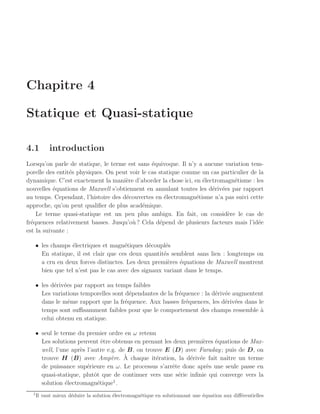 Chapitre 4

Statique et Quasi-statique

4.1        introduction
Lorsqu’on parle de statique, le terme est sans ´quivoque. Il n’y a aucune variation tem-
                                                e
porelle des entit´s physiques. On peut voir le cas statique comme un cas particulier de la
                  e
dynamique. C’est exactement la mani`re d’aborder la chose ici, en ´lectromagn´tisme : les
                                     e                            e           e
nouvelles ´quations de Maxwell s’obtiennent en annulant toutes les d´riv´es par rapport
           e                                                          e e
au temps. Cependant, l’histoire des d´couvertes en ´lectromagn´tisme n’a pas suivi cette
                                     e               e          e
approche, qu’on peut qualiﬁer de plus acad´mique.
                                            e
    Le terme quasi-statique est un peu plus ambigu. En fait, on consid`re le cas de
                                                                           e
fr´quences relativement basses. Jusqu’o` ? Cela d´pend de plusieurs facteurs mais l’id´e
  e                                     u          e                                    e
est la suivante :

   • les champs ´lectriques et magn´tiques d´coupl´s
                 e                   e         e     e
     En statique, il est clair que ces deux quantit´s semblent sans lien : longtemps on
                                                    e
     a cru en deux forces distinctes. Les deux premi`res ´quations de Maxwell montrent
                                                      e   e
     bien que tel n’est pas le cas avec des signaux variant dans le temps.

   • les d´riv´es par rapport au temps faibles
          e e
     Les variations temporelles sont d´pendantes de la fr´quence : la d´riv´e augmentent
                                       e                 e             e e
     dans le mˆme rapport que la fr´quence. Aux basses fr´quences, les d´riv´es dans le
               e                     e                     e               e e
     temps sont suﬃsamment faibles pour que le comportement des champs ressemble a     `
     celui obtenu en statique.

   • seul le terme du premier ordre en ω retenu
     Les solutions peuvent ˆtre obtenus en prenant les deux premi`res ´quations de Max-
                              e                                  e e
     well, l’une apr`s l’autre e.g. de B, on trouve E (D) avec Faraday ; puis de D, on
                    e
                                      `
     trouve H (B) avec Amp`re. A chaque it´ration, la d´riv´e fait naˆ
                                 e               e           e e          ıtre un terme
     de puissance sup´rieure en ω. Le processus s’arrˆte donc apr`s une seule passe en
                       e                              e           e
     quasi-statique, plutˆt que de continuer vers une s´rie inﬁnie qui converge vers la
                          o                             e
                                  1
     solution ´lectromagn´tique .
               e            e
  1
      Il vaut mieux d´duire la solution ´lectromagn´tique en solutionnant une ´quation aux diﬀ´rentielles
                     e                  e          e                          e               e
 