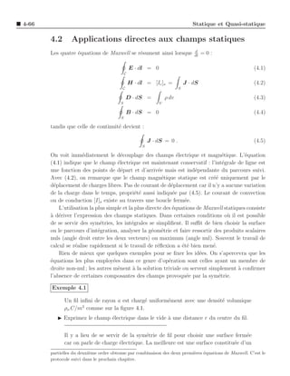 4-66                                                                           Statique et Quasi-statique

       4.2      Applications directes aux champs statiques
                                                                                d
       Les quatre ´quations de Maxwell se r´sument ainsi lorsque
                  e                        e                                    dt
                                                                                     =0:

                                                E · dl = 0                                             (4.1)
                                            C

                                                H · dl = [Ic ]s =           J · dS                     (4.2)
                                         C                              S

                                             D · dS =            ρ dv                                  (4.3)
                                        S                    V

                                             B · dS = 0                                                (4.4)
                                        S

       tandis que celle de continuit´ devient :
                                    e

                                                         J · dS = 0 .                                  (4.5)
                                                     S

       On voit imm´diatement le d´couplage des champs ´lectrique et magn´tique. L’´quation
                      e                 e                        e                  e        e
       (4.1) indique que le champ ´lectrique est maintenant conservatif : l’int´grale de ligne est
                                      e                                             e
       une fonction des points de d´part et d’arriv´e mais est ind´pendante du parcours suivi.
                                        e               e               e
       Avec (4.2), on remarque que le champ magn´tique statique est cr´´ uniquement par le
                                                          e                    ee
       d´placement de charges libres. Pas de courant de d´placement car il n’y a aucune variation
         e                                                    e
       de la charge dans le temps, propri´t´ aussi indiqu´e par (4.5). Le courant de convection
                                              ee               e
       ou de conduction [I]s existe au travers une boucle ferm´e.   e
           L’utilisation la plus simple et la plus directe des ´quations de Maxwell statiques consiste
                                                               e
       a e
       ` d´river l’expression des champs statiques. Dans certaines conditions o` il est possible
                                                                                      u
       de se servir des sym´tries, les int´grales se simpliﬁent. Il suﬃt de bien choisir la surface
                              e             e
       ou le parcours d’int´gration, analyser la g´om´trie et faire ressortir des produits scalaires
                             e                        e e
       nuls (angle droit entre les deux vecteurs) ou maximum (angle nul). Souvent le travail de
       calcul se r´alise rapidement si le travail de r´ﬂexion a ´t´ bien men´.
                   e                                    e          ee          e
           Rien de mieux que quelques exemples pour se ﬁxer les id´es. On s’apercevra que les
                                                                          e
       ´quations les plus employ´es dans ce genre d’op´ration sont celles ayant un membre de
       e                            e                        e
       droite non-nul ; les autres m`nent ` la solution triviale ou servent simplement a conﬁrmer
                                      e      a                                            `
       l’absence de certaines composantes des champs provoqu´e par la sym´trie.
                                                                     e            e

       Exemple 4.1

             Un ﬁl inﬁni de rayon a est charg´ uniform´ment avec une densit´ volumique
                                             e        e                    e
                    3
             ρo C/m comme sur la ﬁgure 4.1.
          ◮ Exprimez le champ ´lectrique dans le vide ` une distance r du centre du ﬁl.
                              e                       a


             Il y a lieu de se servir de la sym´trie de ﬁl pour choisir une surface ferm´e
                                                e                                         e
             car on parle de charge ´lectrique. La meilleure est une surface constitu´e d’un
                                     e                                               e
       partielles du deuxi`me ordre obtenue par combinaison des deux premi`res ´quations de Maxwell. C’est le
                          e                                               e    e
       protocole suivi dans le prochain chapitre.
 