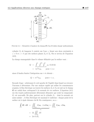 4.2 Applications directes aux champs statiques                                             4-67

                                               z
                                                     2a
                                 dS 2                      S2
                                                                  S1
                                         r


                           h                                    dS 1




                                     dS 3

    Figure 4.1 – G´om´trie d’analyse du champ E d’un ﬁl inﬁni charg´ uniform´ment.
                  e e                                              e        e


    cylindre S1 de longueur h centr´e sur l’axe z, ferm´ aux deux extr´mit´s a
                                   e                   e                 e e `
    z = 0 et z = h par des surfaces planes S2 et S3 . On se servira de l’´quation
                                                                         e
    (4.3).
    La charge emmagasin´e dans le volume d´limit´e par la surface vaut :
                       e                  e     e
                                         a      2π    h
                           Q =                             ρo r dzdrdφ
                                     r=0       φ=0   z=0
                                      2
                               = πa h ρo                  pour r ≥ a

    sinon il faudra limiter l’int´gration sur r et obtenir :
                                 e

                            Q = πr 2 h ρo             pour r < a .

    Seconde ´tape : solutionner le cot´ gauche de l’´galit´ dans lequel on retrouve
             e                           e            e     e
    l’inconnu ` d´terminer. Par une analyse rapide qui utilise les connaissances
               a e
    acquises, le ﬂux ´lectrique au travers les surfaces S2 et S3 est nul car le champ
                      e
    E est radial donc orthogonal ` la normale de ces surfaces. L’´quation (4.1)
                                     a                                 e
    sur des trajets judicieusement d´termin´s d´montre que seule la composante
                                       e      e e
    Er est non-nulle. De plus, partout sur le cylindre S1 – dont la normale est
    aussi radiale –, le ﬂux ´lectrique est maximal et uniforme : chaque point de la
                            e
    surface est ` ´gale distance du ﬁl. En cons´quence, on a :
                ae                               e

                   D · dS =              Dr ar · (±dSaz ) +                 Dr ar · dSar
               S                  S2,3                                 S1

                                               0

                           = Dr               dS
                                         S1
                           = 2πr h Dr
 