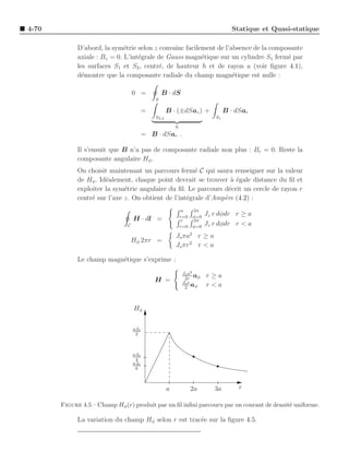 4-70                                                                              Statique et Quasi-statique

             D’abord, la sym´trie selon z convainc facilement de l’absence de la composante
                              e
             axiale : Bz = 0. L’int´grale de Gauss magn´tique sur un cylindre S1 ferm´ par
                                   e                     e                            e
             les surfaces S1 et S2 , centr´, de hauteur h et de rayon a (voir ﬁgure 4.1),
                                           e
             d´montre que la composante radiale du champ magn´tique est nulle :
               e                                                    e

                                   0 =           B · dS
                                             S

                                         =          B · (±dSaz ) +              B · dSar
                                             S2,3                          S1

                                                        0
                                         = B · dSar .

             Il s’ensuit que B n’a pas de composante radiale non plus : Br = 0. Reste la
             composante angulaire Hφ .
             On choisit maintenant un parcours ferm´ C qui saura renseigner sur la valeur
                                                       e
             de Hφ . Id´alement, chaque point devrait se trouver a ´gale distance du ﬁl et
                       e                                           `e
             exploiter la sym´trie angulaire du ﬁl. Le parcours d´crit un cercle de rayon r
                              e                                   e
             centr´ sur l’axe z. On obtient de l’int´grale d’Amp`re (4.2) :
                  e                                 e           e
                                                             a    2π
                                                            r=0   φ=0
                                                                        Jz r dφdr r ≥ a
                                   H · dl =                  r    2π
                               C                            r=0   φ=0
                                                                        Jz r dφdr r < a
                                                        Jo πa2 r ≥ a
                                   Hφ 2πr =
                                                        Jo πr 2 r < a

             Le champ magn´tique s’exprime :
                          e
                                                             Jo a2
                                                              2r
                                                                   aφ   r≥a
                                             H =             Jo r
                                                              2
                                                                  aφ    r<a


                                   Hφ

                                   aJ0
                                    2



                                   aJ0
                                    4
                                   aJ0
                                    6



                                                    a             2a       3a        r

       Figure 4.5 – Champ Hφ (r) produit par un ﬁl inﬁni parcouru par un courant de densit´ uniforme.
                                                                                          e

             La variation du champ Hφ selon r est trac´e sur la ﬁgure 4.5.
                                                      e
 