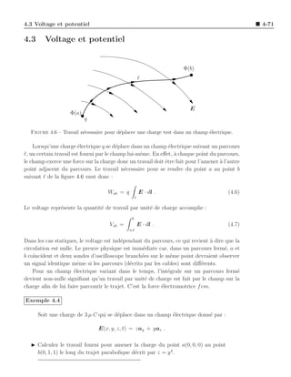 4.3 Voltage et potentiel                                                                         4-71

4.3      Voltage et potentiel


                                                                     Φ(b)
                                                        ℓ




                                                                        E
                    Φ(a)
                           q

  Figure 4.6 – Travail n´cessaire pour d´placer une charge test dans un champ ´lectrique.
                        e               e                                     e

    Lorsqu’une charge ´lectrique q se d´place dans un champ ´lectrique suivant un parcours
                         e                e                    e
ℓ, un certain travail est fourni par le champ lui-mˆme. En eﬀet, ` chaque point du parcours,
                                                   e             a
le champ exerce une force sur la charge donc un travail doit ˆtre fait pour l’amener a l’autre
                                                             e                       `
point adjacent du parcours. Le travail n´cessaire pour se rendre du point a au point b
                                            e
suivant ℓ de la ﬁgure 4.6 vaut donc :

                                    Wab = q             E · dl .                        (4.6)
                                                    ℓ

Le voltage repr´sente la quantit´ de travail par unit´ de charge accomplie :
               e                e                    e
                                               b
                                     Vab =              E · dl .                        (4.7)
                                              a,ℓ

Dans les cas statiques, le voltage est ind´pendant du parcours, ce qui revient a dire que la
                                          e                                      `
circulation est nulle. Le preuve physique est imm´diate car, dans un parcours ferm´, a et
                                                    e                                 e
b co¨
    ıncident et deux sondes d’oscilloscope branch´es sur le mˆme point devraient observer
                                                   e            e
un signal identique mˆme si les parcours (d´crits par les cables) sont diﬀ´rents.
                        e                     e                              e
    Pour un champ ´lectrique variant dans le temps, l’int´grale sur un parcours ferm´
                      e                                        e                           e
devient non-nulle signiﬁant qu’un travail par unit´ de charge est fait par le champ sur la
                                                     e
charge aﬁn de lui faire parcourir le trajet. C’est la force ´lectromotrice f em.
                                                            e

Exemple 4.4

      Soit une charge de 3 µ C qui se d´place dans un champ ´lectrique donn´ par :
                                       e                    e              e

                                E(x, y, z, t) = zay + yaz .

   ◮ Calculez le travail fourni pour amener la charge du point a(0, 0, 0) au point
     b(0, 1, 1) le long du trajet parabolique d´crit par z = y 2 .
                                               e
 